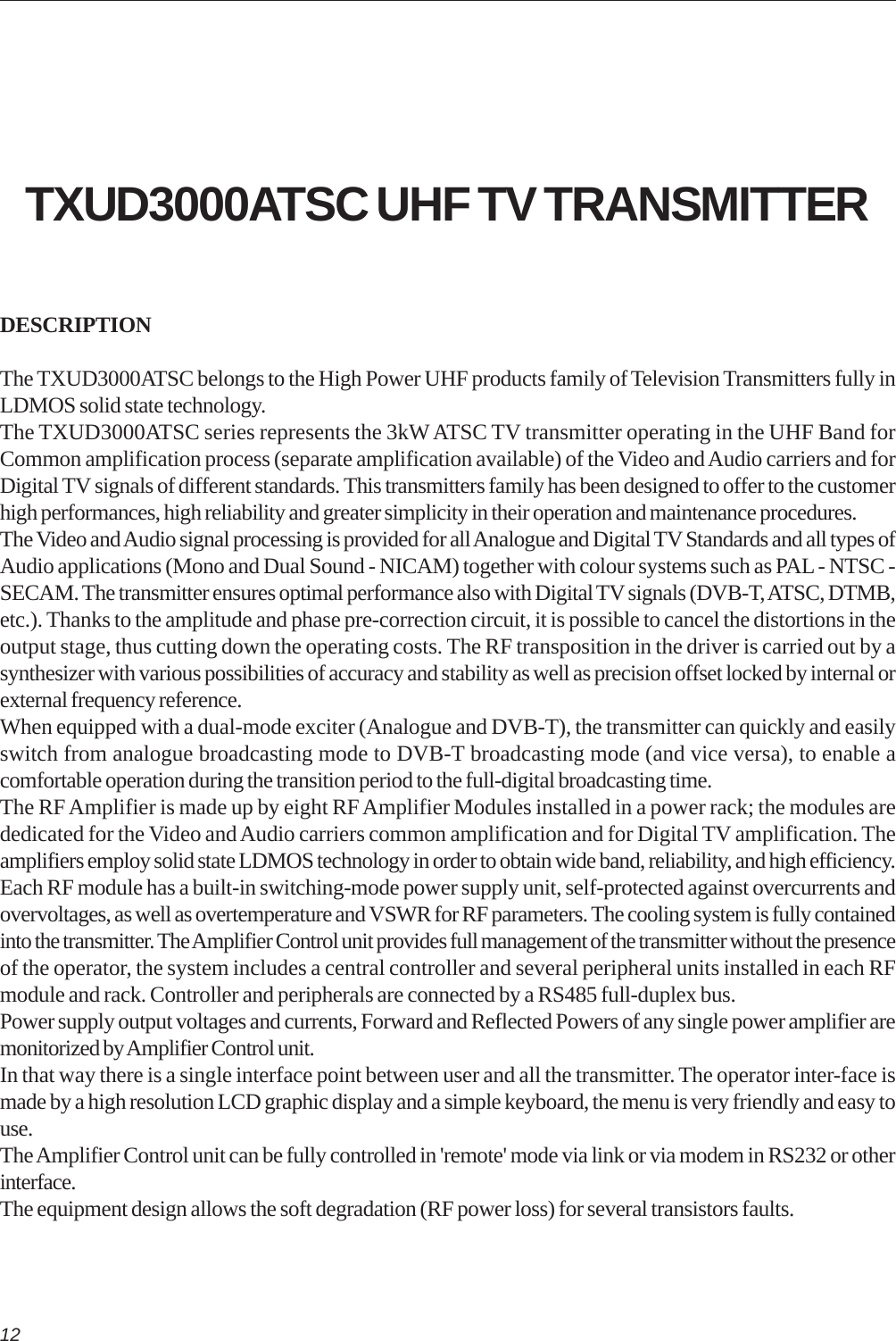 12TXUD3000ATSC UHF TV TRANSMITTERDESCRIPTIONThe TXUD3000ATSC belongs to the High Power UHF products family of Television Transmitters fully inLDMOS solid state technology.The TXUD3000ATSC series represents the 3kW ATSC TV transmitter operating in the UHF Band forCommon amplification process (separate amplification available) of the Video and Audio carriers and forDigital TV signals of different standards. This transmitters family has been designed to offer to the customerhigh performances, high reliability and greater simplicity in their operation and maintenance procedures.The Video and Audio signal processing is provided for all Analogue and Digital TV Standards and all types ofAudio applications (Mono and Dual Sound - NICAM) together with colour systems such as PAL - NTSC -SECAM. The transmitter ensures optimal performance also with Digital TV signals (DVB-T, ATSC, DTMB,etc.). Thanks to the amplitude and phase pre-correction circuit, it is possible to cancel the distortions in theoutput stage, thus cutting down the operating costs. The RF transposition in the driver is carried out by asynthesizer with various possibilities of accuracy and stability as well as precision offset locked by internal orexternal frequency reference.When equipped with a dual-mode exciter (Analogue and DVB-T), the transmitter can quickly and easilyswitch from analogue broadcasting mode to DVB-T broadcasting mode (and vice versa), to enable acomfortable operation during the transition period to the full-digital broadcasting time.The RF Amplifier is made up by eight RF Amplifier Modules installed in a power rack; the modules arededicated for the Video and Audio carriers common amplification and for Digital TV amplification. Theamplifiers employ solid state LDMOS technology in order to obtain wide band, reliability, and high efficiency.Each RF module has a built-in switching-mode power supply unit, self-protected against overcurrents andovervoltages, as well as overtemperature and VSWR for RF parameters. The cooling system is fully containedinto the transmitter. The Amplifier Control unit provides full management of the transmitter without the presenceof the operator, the system includes a central controller and several peripheral units installed in each RFmodule and rack. Controller and peripherals are connected by a RS485 full-duplex bus.Power supply output voltages and currents, Forward and Reflected Powers of any single power amplifier aremonitorized by Amplifier Control unit.In that way there is a single interface point between user and all the transmitter. The operator inter-face ismade by a high resolution LCD graphic display and a simple keyboard, the menu is very friendly and easy touse.The Amplifier Control unit can be fully controlled in &apos;remote&apos; mode via link or via modem in RS232 or otherinterface.The equipment design allows the soft degradation (RF power loss) for several transistors faults.