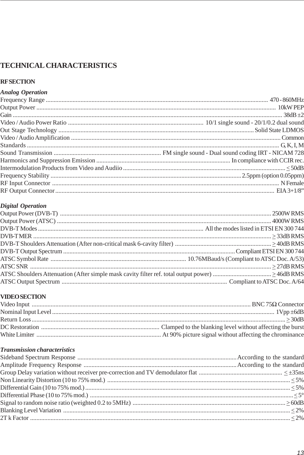 13TECHNICAL CHARACTERISTICSRF SECTIONAnalog OperationFrequency Range ............................................................................................................................................. 470 - 860MHzOutput Power ........................................................................................................................................................ 10kW PEPGain ........................................................................................................................................................................... 38dB ±2Video / Audio Power Ratio ...................................................................................... 10/1 single sound - 20/1/0.2 dual soundOut Stage Technology ............................................................................................................................Solid State LDMOSVideo / Audio Amplification ..................................................................................................................................... CommonStandards ................................................................................................................................................................ G, K, I, MSound Transmission .................................................................... FM single sound - Dual sound coding IRT - NICAM 728Harmonics and Suppression Emission ..................................................................................... In compliance with CCIR rec.Intermodulation Products from Video and Audiio....................................................................................................... &lt; 50dBFrequency Stability .........................................................................................................................2.5ppm (option 0.05ppm)RF Input Connector ................................................................................................................................................ N FemaleRF Output Connector........................................................................................................................................... EIA 3+1/8”Digital OperationOutput Power (DVB-T) ...................................................................................................................................... 2500W RMSOutput Power (ATSC) ........................................................................................................................................ 4000W RMSDVB-T Modes ......................................................................................................... All the modes listed in ETSI EN 300 744DVB-T MER ....................................................................................................................................................... &gt; 33dB RMSDVB-T Shoulders Attenuation (After non-critical mask 6-cavity filter) ............................................................. &gt; 40dB RMSDVB-T Output Spectrum ............................................................................................................. Compliant ETSI EN 300 744ATSC Symbol Rate ...................................................................................... 10.76MBaud/s (Compliant to ATSC Doc. A/53)ATSC SNR ......................................................................................................................................................... &gt; 27dB RMSATSC Shoulders Attenuation (After simple mask cavity filter ref. total output power) .....................................&gt; 46dB RMSATSC Output Spectrum ......................................................................................................... Compliant to ATSC Doc. A/64VIDEO SECTIONVideo Input ........................................................................................................................................... BNC 75Ω ConnectorNominal Input Level ............................................................................................................................................. 1Vpp ±6dBReturn Loss................................................................................................................................................................. &gt; 30dBDC Restoration ........................................................................... Clamped to the blanking level without affecting the burstWhite Limiter ............................................................................... At 90% picture signal without affecting the chrominanceTransmission characteristicsSideband Spectrum Response .....................................................................................................According to the standardAmplitude Frequency Response .................................................................................................According to the standardGroup Delay variation without receiver pre-correction and TV demodulator flat ..................................................... &lt; ±35nsNon Linearity Distortion (10 to 75% mod.) .................................................................................................................... &lt; 5%Differential Gain (10 to 75% mod.) .................................................................................................................................. &lt; 5%Differential Phase (10 to 75% mod.) .................................................................................................................................&lt; 5°Signal to random noise ratio (weighted 0.2 to 5MHz) ................................................................................................. &gt; 60dBBlanking Level Variation ................................................................................................................................................ &lt; 2%2T k Factor ..................................................................................................................................................................... &lt; 2%