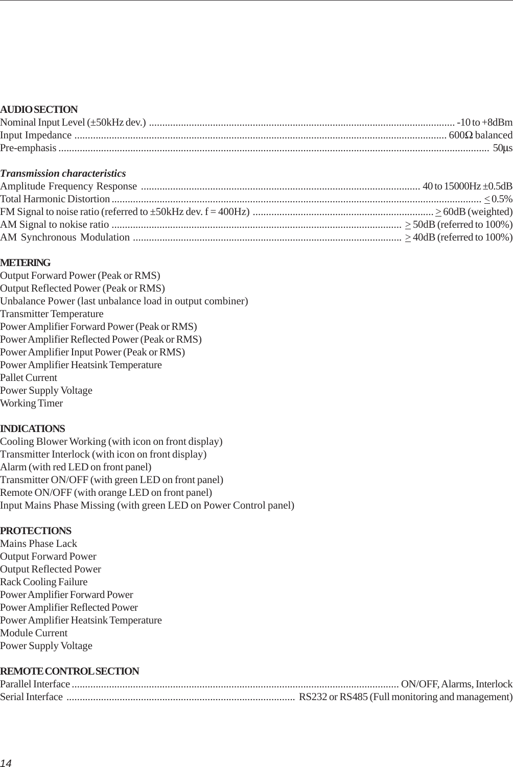 14AUDIO SECTIONNominal Input Level (±50kHz dev.) ................................................................................................................... -10 to +8dBmInput Impedance ............................................................................................................................................ 600Ω balancedPre-emphasis .................................................................................................................................................................. 50µsTransmission characteristicsAmplitude Frequency Response ......................................................................................................... 40 to 15000Hz ±0.5dBTotal Harmonic Distortion........................................................................................................................................... &lt; 0.5%FM Signal to noise ratio (referred to ±50kHz dev. f = 400Hz) ....................................................................&gt; 60dB (weighted)AM Signal to nokise ratio ............................................................................................................. &gt; 50dB (referred to 100%)AM Synchronous Modulation ..................................................................................................... &gt; 40dB (referred to 100%)METERINGOutput Forward Power (Peak or RMS)Output Reflected Power (Peak or RMS)Unbalance Power (last unbalance load in output combiner)Transmitter TemperaturePower Amplifier Forward Power (Peak or RMS)Power Amplifier Reflected Power (Peak or RMS)Power Amplifier Input Power (Peak or RMS)Power Amplifier Heatsink TemperaturePallet CurrentPower Supply VoltageWorking TimerINDICATIONSCooling Blower Working (with icon on front display)Transmitter Interlock (with icon on front display)Alarm (with red LED on front panel)Transmitter ON/OFF (with green LED on front panel)Remote ON/OFF (with orange LED on front panel)Input Mains Phase Missing (with green LED on Power Control panel)PROTECTIONSMains Phase LackOutput Forward PowerOutput Reflected PowerRack Cooling FailurePower Amplifier Forward PowerPower Amplifier Reflected PowerPower Amplifier Heatsink TemperatureModule CurrentPower Supply VoltageREMOTE CONTROL SECTIONParallel Interface ........................................................................................................................... ON/OFF, Alarms, InterlockSerial Interface ...................................................................................... RS232 or RS485 (Full monitoring and management)