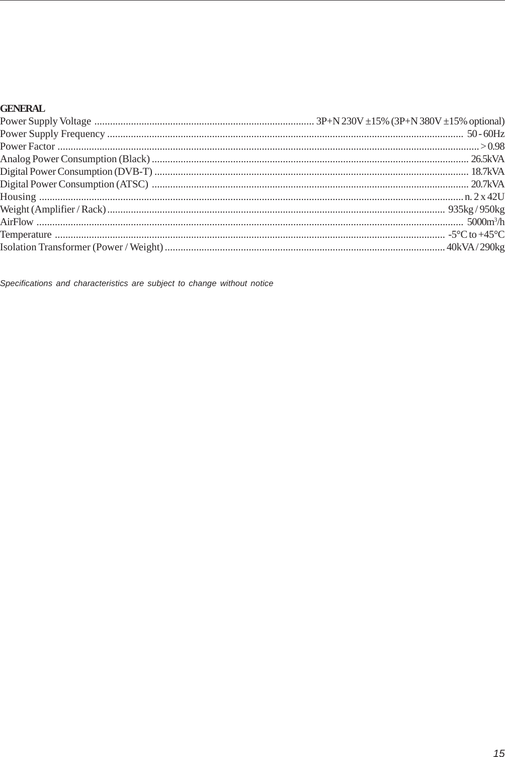 15GENERALPower Supply Voltage .................................................................................... 3P+N 230V ±15% (3P+N 380V ±15% optional)Power Supply Frequency ........................................................................................................................................ 50 - 60HzPower Factor .................................................................................................................................................................&gt; 0.98Analog Power Consumption (Black) ......................................................................................................................... 26.5kVADigital Power Consumption (DVB-T) ........................................................................................................................ 18.7kVADigital Power Consumption (ATSC) ......................................................................................................................... 20.7kVAHousing ..................................................................................................................................................................n. 2 x 42UWeight (Amplifier / Rack)................................................................................................................................. 935kg / 950kgAirFlow ................................................................................................................................................................... 5000m3/hTemperature ..................................................................................................................................................... -5°C to +45°CIsolation Transformer (Power / Weight) ...........................................................................................................40kVA / 290kgSpecifications and characteristics are subject to change without notice