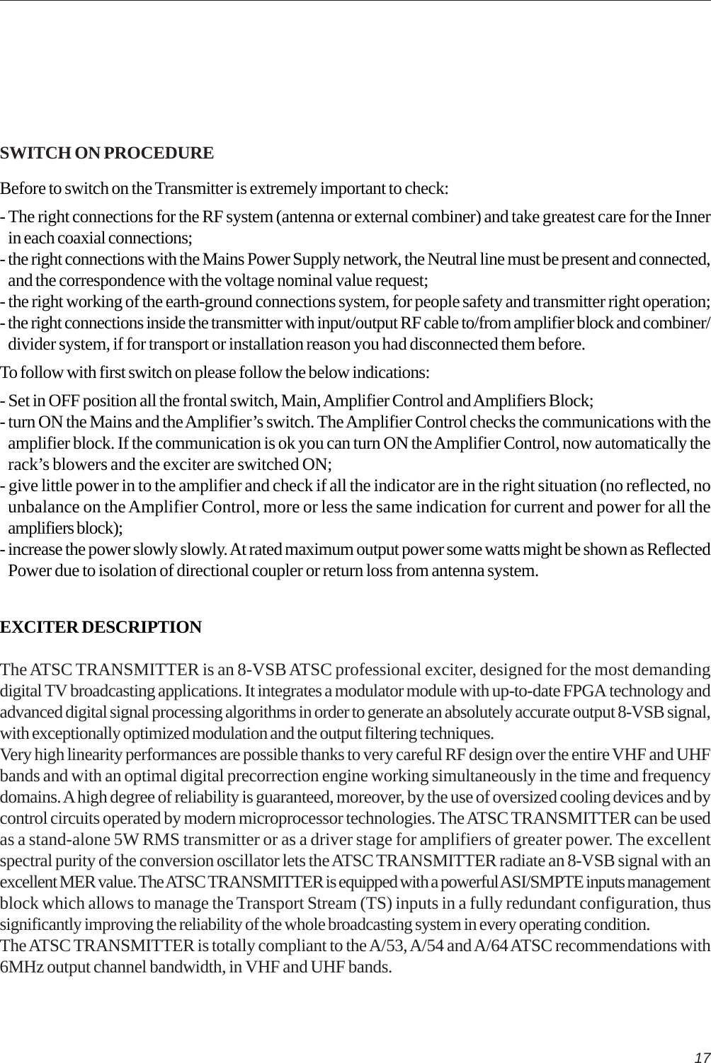 17SWITCH ON PROCEDUREBefore to switch on the Transmitter is extremely important to check:- The right connections for the RF system (antenna or external combiner) and take greatest care for the Innerin each coaxial connections;- the right connections with the Mains Power Supply network, the Neutral line must be present and connected,and the correspondence with the voltage nominal value request;- the right working of the earth-ground connections system, for people safety and transmitter right operation;- the right connections inside the transmitter with input/output RF cable to/from amplifier block and combiner/divider system, if for transport or installation reason you had disconnected them before.To follow with first switch on please follow the below indications:- Set in OFF position all the frontal switch, Main, Amplifier Control and Amplifiers Block;- turn ON the Mains and the Amplifier’s switch. The Amplifier Control checks the communications with theamplifier block. If the communication is ok you can turn ON the Amplifier Control, now automatically therack’s blowers and the exciter are switched ON;- give little power in to the amplifier and check if all the indicator are in the right situation (no reflected, nounbalance on the Amplifier Control, more or less the same indication for current and power for all theamplifiers block);- increase the power slowly slowly. At rated maximum output power some watts might be shown as ReflectedPower due to isolation of directional coupler or return loss from antenna system.EXCITER DESCRIPTIONThe ATSC TRANSMITTER is an 8-VSB ATSC professional exciter, designed for the most demandingdigital TV broadcasting applications. It integrates a modulator module with up-to-date FPGA technology andadvanced digital signal processing algorithms in order to generate an absolutely accurate output 8-VSB signal,with exceptionally optimized modulation and the output filtering techniques.Very high linearity performances are possible thanks to very careful RF design over the entire VHF and UHFbands and with an optimal digital precorrection engine working simultaneously in the time and frequencydomains. A high degree of reliability is guaranteed, moreover, by the use of oversized cooling devices and bycontrol circuits operated by modern microprocessor technologies. The ATSC TRANSMITTER can be usedas a stand-alone 5W RMS transmitter or as a driver stage for amplifiers of greater power. The excellentspectral purity of the conversion oscillator lets the ATSC TRANSMITTER radiate an 8-VSB signal with anexcellent MER value. The ATSC TRANSMITTER is equipped with a powerful ASI/SMPTE inputs managementblock which allows to manage the Transport Stream (TS) inputs in a fully redundant configuration, thussignificantly improving the reliability of the whole broadcasting system in every operating condition.The ATSC TRANSMITTER is totally compliant to the A/53, A/54 and A/64 ATSC recommendations with6MHz output channel bandwidth, in VHF and UHF bands.