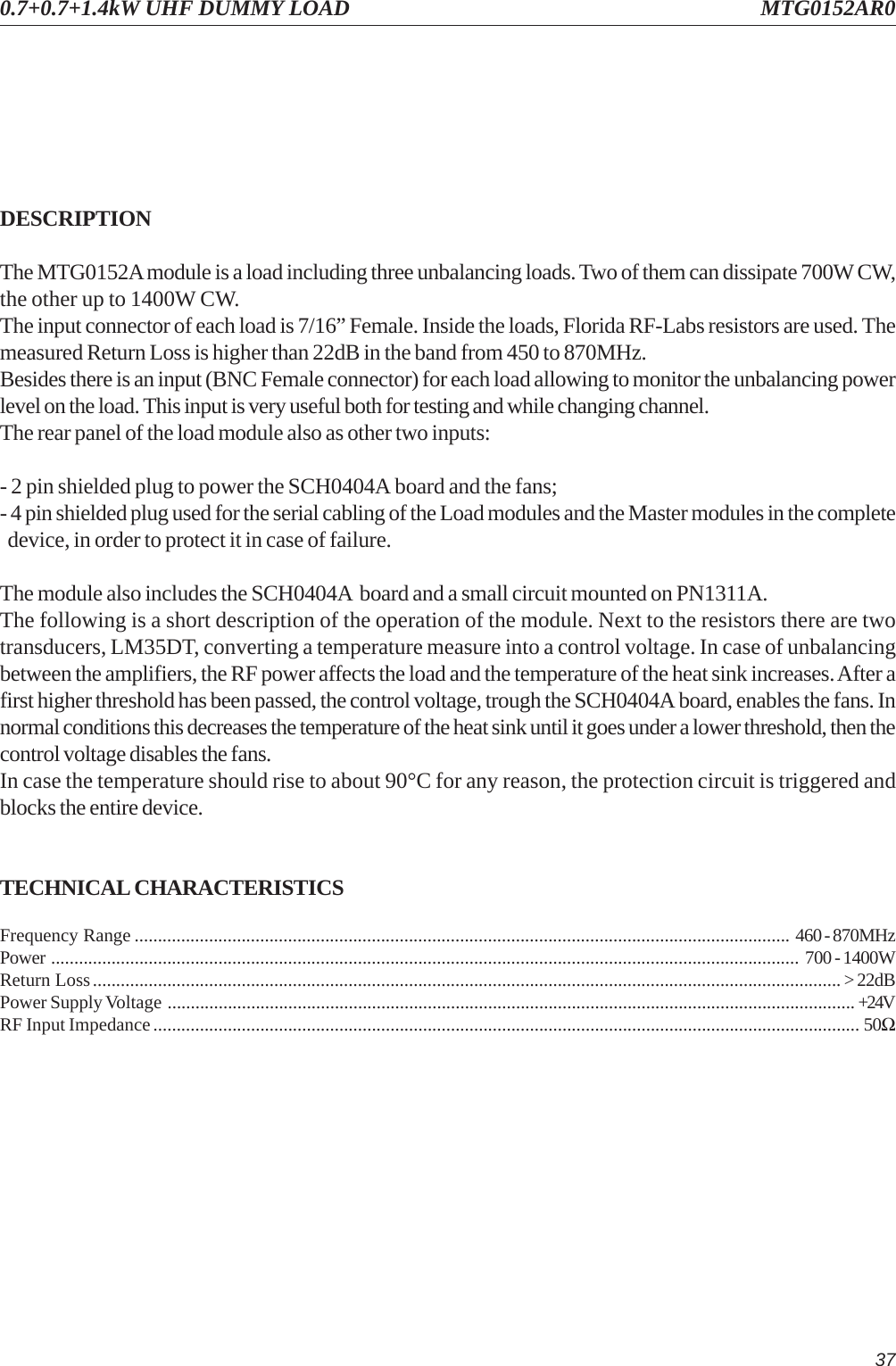 370.7+0.7+1.4kW UHF DUMMY LOAD MTG0152AR0DESCRIPTIONThe MTG0152A module is a load including three unbalancing loads. Two of them can dissipate 700W CW,the other up to 1400W CW.The input connector of each load is 7/16” Female. Inside the loads, Florida RF-Labs resistors are used. Themeasured Return Loss is higher than 22dB in the band from 450 to 870MHz.Besides there is an input (BNC Female connector) for each load allowing to monitor the unbalancing powerlevel on the load. This input is very useful both for testing and while changing channel.The rear panel of the load module also as other two inputs:- 2 pin shielded plug to power the SCH0404A board and the fans;- 4 pin shielded plug used for the serial cabling of the Load modules and the Master modules in the complete  device, in order to protect it in case of failure.The module also includes the SCH0404A  board and a small circuit mounted on PN1311A.The following is a short description of the operation of the module. Next to the resistors there are twotransducers, LM35DT, converting a temperature measure into a control voltage. In case of unbalancingbetween the amplifiers, the RF power affects the load and the temperature of the heat sink increases. After afirst higher threshold has been passed, the control voltage, trough the SCH0404A board, enables the fans. Innormal conditions this decreases the temperature of the heat sink until it goes under a lower threshold, then thecontrol voltage disables the fans.In case the temperature should rise to about 90°C for any reason, the protection circuit is triggered andblocks the entire device.TECHNICAL CHARACTERISTICSFrequency Range ............................................................................................................................................. 460 - 870MHzPower ................................................................................................................................................................. 700 - 1400WReturn Loss................................................................................................................................................................. &gt; 22dBPower Supply Voltage .................................................................................................................................................... +24VRF Input Impedance........................................................................................................................................................ 50Ω