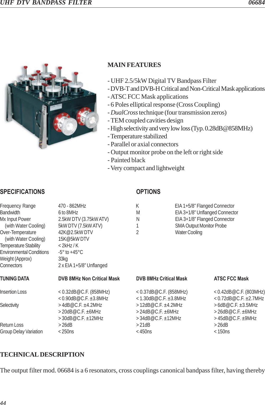 44UHF DTV BANDPASS FILTER 06684MAIN FEATURES- UHF 2.5/5kW Digital TV Bandpass Filter- DVB-T and DVB-H Critical and Non-Critical Mask applications- ATSC FCC Mask applications- 6 Poles elliptical response (Cross Coupling)- DualCross technique (four transmission zeros)- TEM coupled cavities design- High selectivity and very low loss (Typ. 0.28dB@858MHz)- Temperature stabilized- Parallel or axial connectors- Output monitor probe on the left or right side- Painted black- Very compact and lightweightSPECIFICATIONS OPTIONSFrequency Range 470 - 862MHz K EIA 1+5/8” Flanged ConnectorBandwidth 6 to 8MHz M EIA 3+1/8” Unflanged ConnectorMx Input Power 2.5kW DTV (3.75kW ATV) N EIA 3+1/8” Flanged Connector     (with Water Cooling) 5kW DTV (7.5kW ATV) 1 SMA Output Monitor ProbeOver-Temperature 42K@2.5kW DTV 2 Water Cooling     (with Water Cooling) 15K@5kW DTVTemperature Stability &lt; 2kHz / KEnvironmental Conditions -5° to +45°CWeight (Approx) 33kgConnectors 2 x EIA 1+5/8” UnflangedTUNING DATA DVB 8MHz Non Critical Mask DVB 8MHz Critical Mask ATSC FCC MaskInsertion Loss &lt; 0.32dB@C.F. (858MHz) &lt; 0.37dB@C.F. (858MHz) &lt; 0.42dB@C.F. (803MHz)&lt; 0.90dB@C.F. ±3.8MHz &lt; 1.30dB@C.F. ±3.8MHz &lt; 0.72dB@C.F. ±2.7MHzSelectivity &gt; 4dB@C.F. ±4.2MHz &gt; 12dB@C.F. ±4.2MHz &gt; 6dB@C.F. ±3.5MHz&gt; 20dB@C.F. ±6MHz &gt; 24dB@C.F. ±6MHz &gt; 26dB@C.F. ±6MHz&gt; 30dB@C.F. ±12MHz &gt; 34dB@C.F. ±12MHz &gt; 45dB@C.F. ±9MHzReturn Loss &gt; 26dB &gt; 21dB &gt; 26dBGroup Delay Variation &lt; 250ns &lt; 450ns &lt; 150nsTECHNICAL DESCRIPTIONThe output filter mod. 06684 is a 6 resonators, cross couplings canonical bandpass filter, having thereby