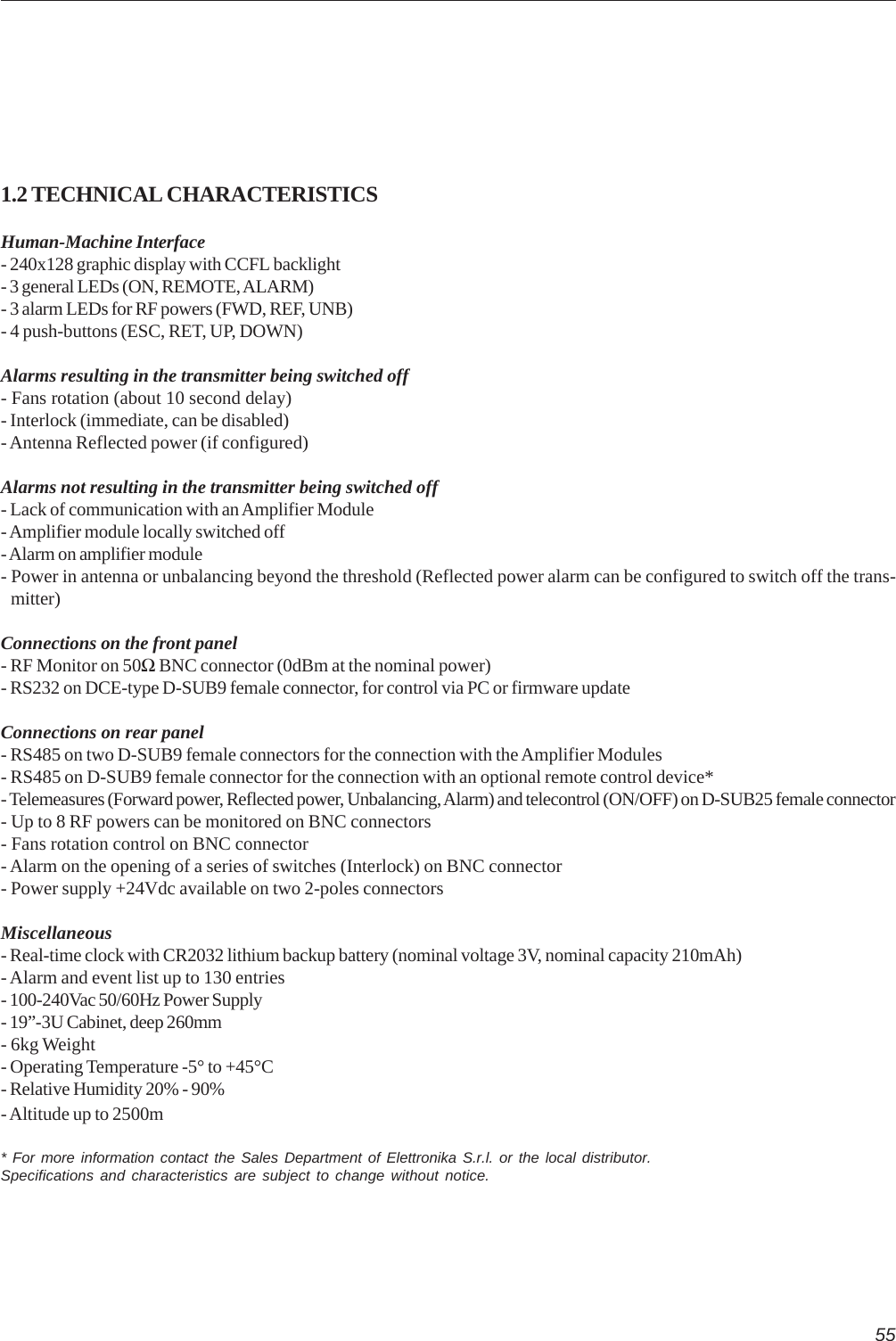 551.2 TECHNICAL CHARACTERISTICSHuman-Machine Interface- 240x128 graphic display with CCFL backlight- 3 general LEDs (ON, REMOTE, ALARM)- 3 alarm LEDs for RF powers (FWD, REF, UNB)- 4 push-buttons (ESC, RET, UP, DOWN)Alarms resulting in the transmitter being switched off- Fans rotation (about 10 second delay)- Interlock (immediate, can be disabled)- Antenna Reflected power (if configured)Alarms not resulting in the transmitter being switched off- Lack of communication with an Amplifier Module- Amplifier module locally switched off- Alarm on amplifier module- Power in antenna or unbalancing beyond the threshold (Reflected power alarm can be configured to switch off the trans-   mitter)Connections on the front panel- RF Monitor on 50Ω BNC connector (0dBm at the nominal power)- RS232 on DCE-type D-SUB9 female connector, for control via PC or firmware updateConnections on rear panel- RS485 on two D-SUB9 female connectors for the connection with the Amplifier Modules- RS485 on D-SUB9 female connector for the connection with an optional remote control device*- Telemeasures (Forward power, Reflected power, Unbalancing, Alarm) and telecontrol (ON/OFF) on D-SUB25 female connector- Up to 8 RF powers can be monitored on BNC connectors- Fans rotation control on BNC connector- Alarm on the opening of a series of switches (Interlock) on BNC connector- Power supply +24Vdc available on two 2-poles connectorsMiscellaneous- Real-time clock with CR2032 lithium backup battery (nominal voltage 3V, nominal capacity 210mAh)- Alarm and event list up to 130 entries- 100-240Vac 50/60Hz Power Supply- 19”-3U Cabinet, deep 260mm- 6kg Weight- Operating Temperature -5° to +45°C- Relative Humidity 20% - 90%- Altitude up to 2500m* For more information contact the Sales Department of Elettronika S.r.l. or the local distributor.Specifications and characteristics are subject to change without notice.