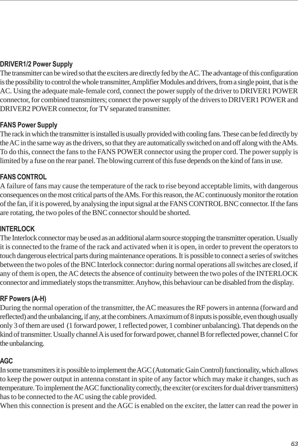 63DRIVER1/2 Power SupplyThe transmitter can be wired so that the exciters are directly fed by the AC. The advantage of this configurationis the possibility to control the whole transmitter, Amplifier Modules and drivers, from a single point, that is theAC. Using the adequate male-female cord, connect the power supply of the driver to DRIVER1 POWERconnector, for combined transmitters; connect the power supply of the drivers to DRIVER1 POWER andDRIVER2 POWER connector, for TV separated transmitter.FANS Power SupplyThe rack in which the transmitter is installed is usually provided with cooling fans. These can be fed directly bythe AC in the same way as the drivers, so that they are automatically switched on and off along with the AMs.To do this, connect the fans to the FANS POWER connector using the proper cord. The power supply islimited by a fuse on the rear panel. The blowing current of this fuse depends on the kind of fans in use.FANS CONTROLA failure of fans may cause the temperature of the rack to rise beyond acceptable limits, with dangerousconsequences on the most critical parts of the AMs. For this reason, the AC continuously monitor the rotationof the fan, if it is powered, by analysing the input signal at the FANS CONTROL BNC connector. If the fansare rotating, the two poles of the BNC connector should be shorted.INTERLOCKThe Interlock connector may be used as an additional alarm source stopping the transmitter operation. Usuallyit is connected to the frame of the rack and activated when it is open, in order to prevent the operators totouch dangerous electrical parts during maintenance operations. It is possible to connect a series of switchesbetween the two poles of the BNC Interlock connector: during normal operations all switches are closed, ifany of them is open, the AC detects the absence of continuity between the two poles of the INTERLOCKconnector and immediately stops the transmitter. Anyhow, this behaviour can be disabled from the display.RF Powers (A-H)During the normal operation of the transmitter, the AC measures the RF powers in antenna (forward andreflected) and the unbalancing, if any, at the combiners. A maximum of 8 inputs is possible, even though usuallyonly 3 of them are used  (1 forward power, 1 reflected power, 1 combiner unbalancing). That depends on thekind of transmitter. Usually channel A is used for forward power, channel B for reflected power, channel C forthe unbalancing.AGCIn some transmitters it is possible to implement the AGC (Automatic Gain Control) functionality, which allowsto keep the power output in antenna constant in spite of any factor which may make it changes, such astemperature. To implement the AGC functionality correctly, the exciter (or exciters for dual driver transmitters)has to be connected to the AC using the cable provided.When this connection is present and the AGC is enabled on the exciter, the latter can read the power in