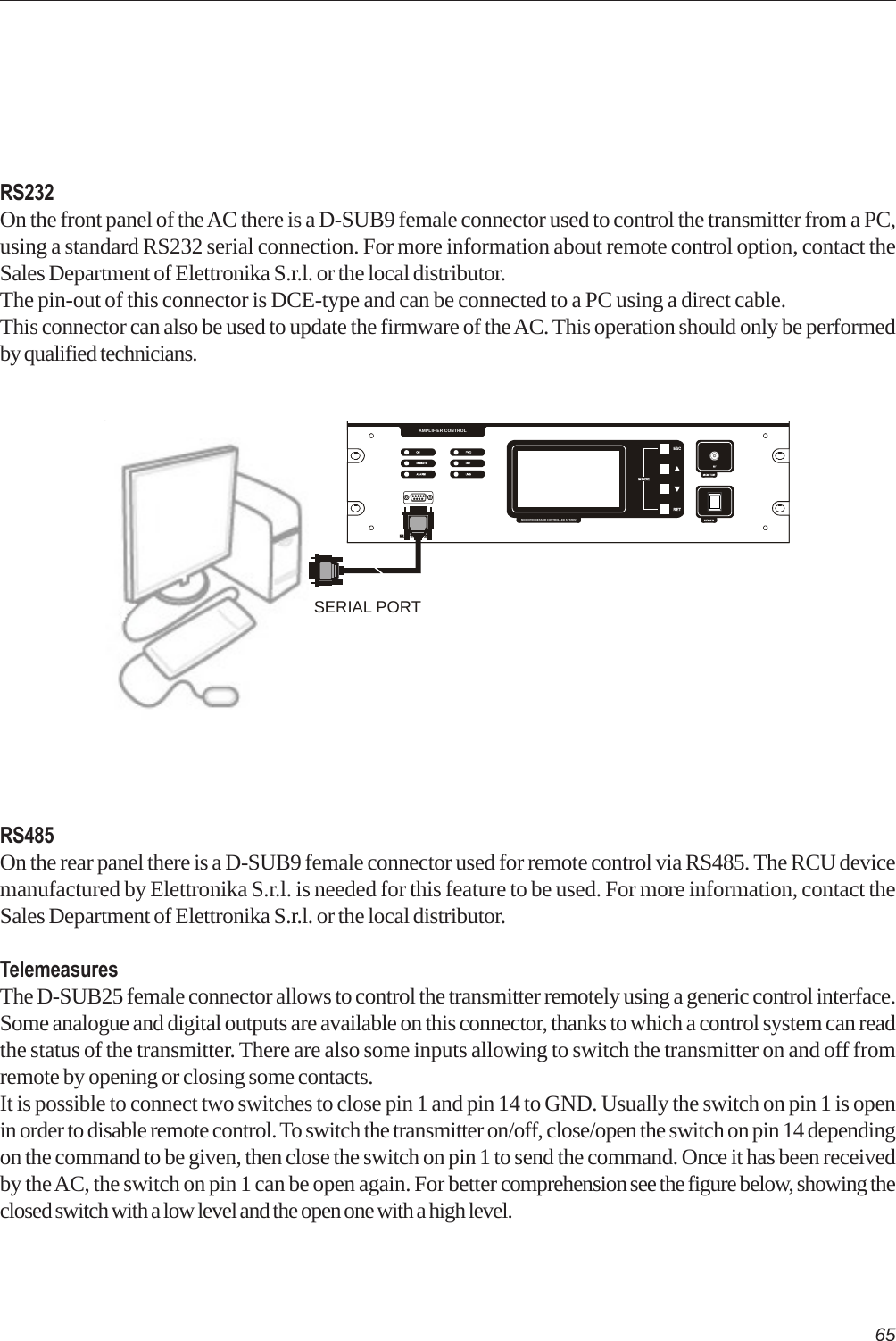 65RS232On the front panel of the AC there is a D-SUB9 female connector used to control the transmitter from a PC,using a standard RS232 serial connection. For more information about remote control option, contact theSales Department of Elettronika S.r.l. or the local distributor.The pin-out of this connector is DCE-type and can be connected to a PC using a direct cable.This connector can also be used to update the firmware of the AC. This operation should only be performedby qualified technicians.RS485On the rear panel there is a D-SUB9 female connector used for remote control via RS485. The RCU devicemanufactured by Elettronika S.r.l. is needed for this feature to be used. For more information, contact theSales Department of Elettronika S.r.l. or the local distributor.TelemeasuresThe D-SUB25 female connector allows to control the transmitter remotely using a generic control interface.Some analogue and digital outputs are available on this connector, thanks to which a control system can readthe status of the transmitter. There are also some inputs allowing to switch the transmitter on and off fromremote by opening or closing some contacts.It is possible to connect two switches to close pin 1 and pin 14 to GND. Usually the switch on pin 1 is openin order to disable remote control. To switch the transmitter on/off, close/open the switch on pin 14 dependingon the command to be given, then close the switch on pin 1 to send the command. Once it has been receivedby the AC, the switch on pin 1 can be open again. For better comprehension see the figure below, showing theclosed switch with a low level and the open one with a high level.POWERMICROPROCESSOR CONTROLLED SYSTEMRS232AMPLIFIER CONTROLSERIAL PORT