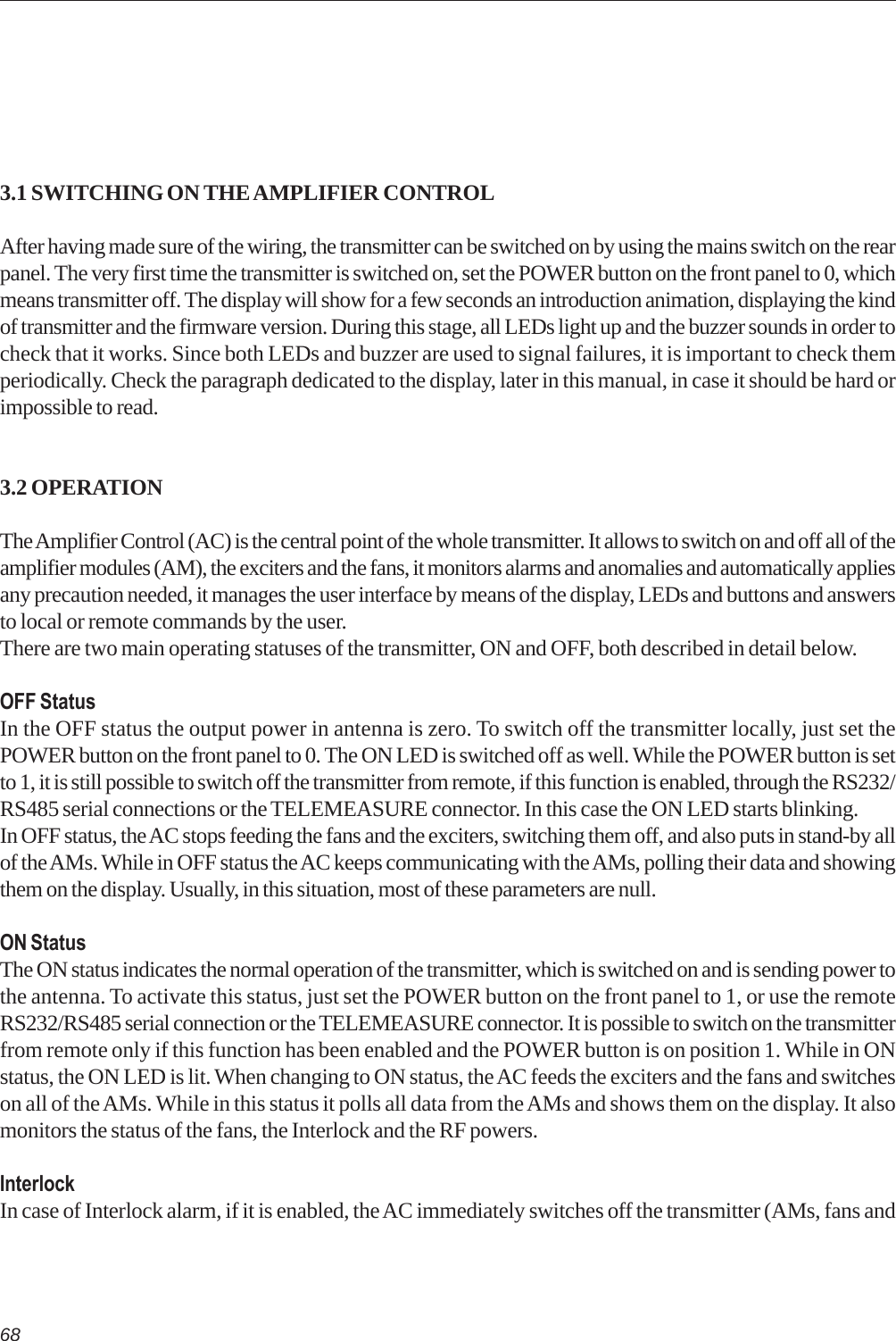683.1 SWITCHING ON THE AMPLIFIER CONTROLAfter having made sure of the wiring, the transmitter can be switched on by using the mains switch on the rearpanel. The very first time the transmitter is switched on, set the POWER button on the front panel to 0, whichmeans transmitter off. The display will show for a few seconds an introduction animation, displaying the kindof transmitter and the firmware version. During this stage, all LEDs light up and the buzzer sounds in order tocheck that it works. Since both LEDs and buzzer are used to signal failures, it is important to check themperiodically. Check the paragraph dedicated to the display, later in this manual, in case it should be hard orimpossible to read.3.2 OPERATIONThe Amplifier Control (AC) is the central point of the whole transmitter. It allows to switch on and off all of theamplifier modules (AM), the exciters and the fans, it monitors alarms and anomalies and automatically appliesany precaution needed, it manages the user interface by means of the display, LEDs and buttons and answersto local or remote commands by the user.There are two main operating statuses of the transmitter, ON and OFF, both described in detail below.OFF StatusIn the OFF status the output power in antenna is zero. To switch off the transmitter locally, just set thePOWER button on the front panel to 0. The ON LED is switched off as well. While the POWER button is setto 1, it is still possible to switch off the transmitter from remote, if this function is enabled, through the RS232/RS485 serial connections or the TELEMEASURE connector. In this case the ON LED starts blinking.In OFF status, the AC stops feeding the fans and the exciters, switching them off, and also puts in stand-by allof the AMs. While in OFF status the AC keeps communicating with the AMs, polling their data and showingthem on the display. Usually, in this situation, most of these parameters are null.ON StatusThe ON status indicates the normal operation of the transmitter, which is switched on and is sending power tothe antenna. To activate this status, just set the POWER button on the front panel to 1, or use the remoteRS232/RS485 serial connection or the TELEMEASURE connector. It is possible to switch on the transmitterfrom remote only if this function has been enabled and the POWER button is on position 1. While in ONstatus, the ON LED is lit. When changing to ON status, the AC feeds the exciters and the fans and switcheson all of the AMs. While in this status it polls all data from the AMs and shows them on the display. It alsomonitors the status of the fans, the Interlock and the RF powers.InterlockIn case of Interlock alarm, if it is enabled, the AC immediately switches off the transmitter (AMs, fans and