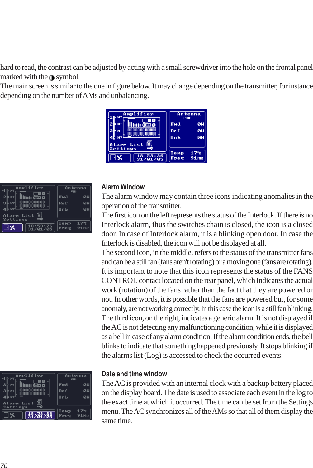 70Alarm WindowThe alarm window may contain three icons indicating anomalies in theoperation of the transmitter.The first icon on the left represents the status of the Interlock. If there is noInterlock alarm, thus the switches chain is closed, the icon is a closeddoor. In case of Interlock alarm, it is a blinking open door. In case theInterlock is disabled, the icon will not be displayed at all.The second icon, in the middle, refers to the status of the transmitter fansand can be a still fan (fans aren&apos;t rotating) or a moving one (fans are rotating).It is important to note that this icon represents the status of the FANSCONTROL contact located on the rear panel, which indicates the actualwork (rotation) of the fans rather than the fact that they are powered ornot. In other words, it is possible that the fans are powered but, for someanomaly, are not working correctly. In this case the icon is a still fan blinking.The third icon, on the right, indicates a generic alarm. It is not displayed ifthe AC is not detecting any malfunctioning condition, while it is displayedas a bell in case of any alarm condition. If the alarm condition ends, the bellblinks to indicate that something happened previously. It stops blinking ifthe alarms list (Log) is accessed to check the occurred events.Date and time windowThe AC is provided with an internal clock with a backup battery placedon the display board. The date is used to associate each event in the log tothe exact time at which it occurred. The time can be set from the Settingsmenu. The AC synchronizes all of the AMs so that all of them display thesame time.hard to read, the contrast can be adjusted by acting with a small screwdriver into the hole on the frontal panelmarked with the   symbol.The main screen is similar to the one in figure below. It may change depending on the transmitter, for instancedepending on the number of AMs and unbalancing.