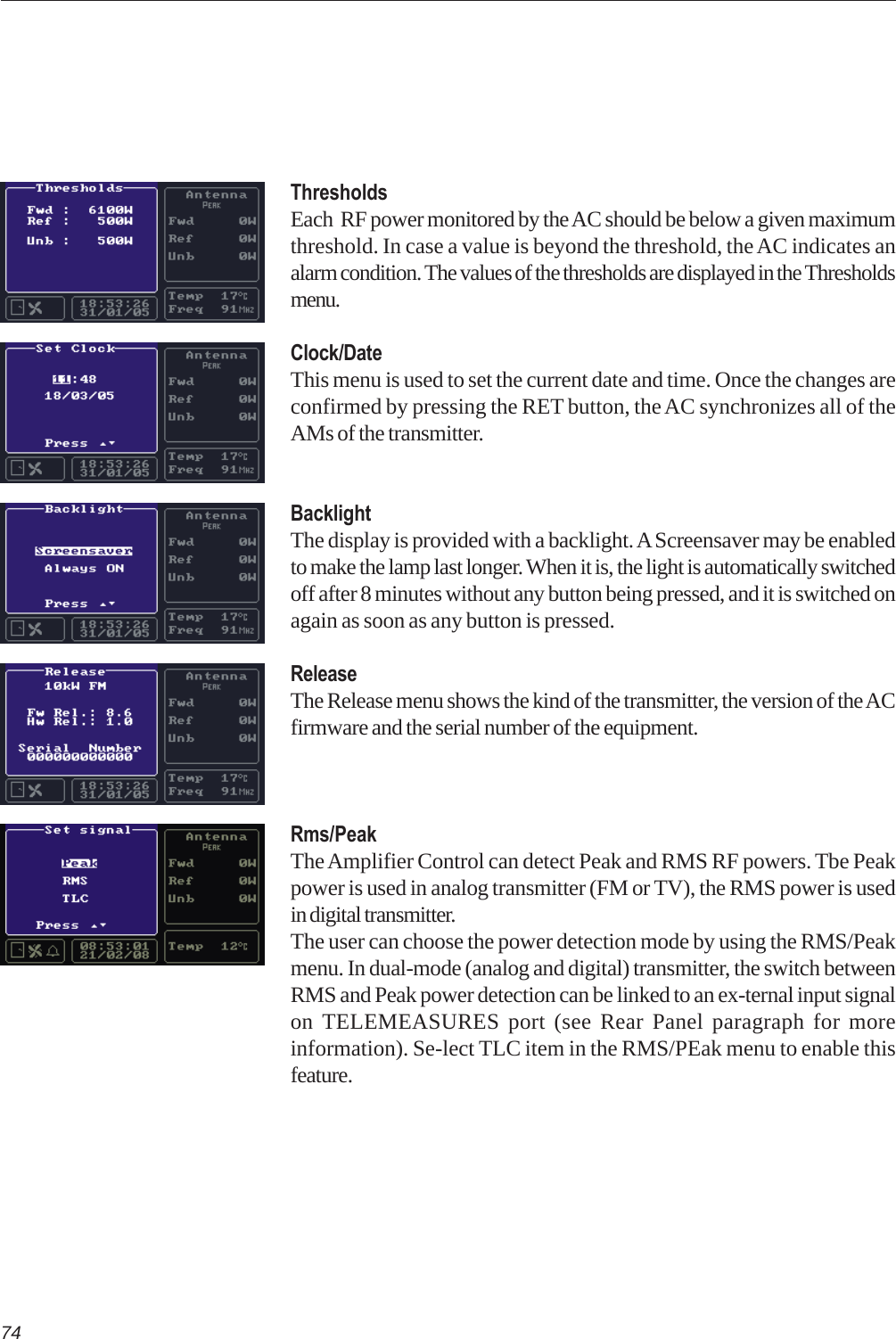 74ThresholdsEach  RF power monitored by the AC should be below a given maximumthreshold. In case a value is beyond the threshold, the AC indicates analarm condition. The values of the thresholds are displayed in the Thresholdsmenu.Clock/DateThis menu is used to set the current date and time. Once the changes areconfirmed by pressing the RET button, the AC synchronizes all of theAMs of the transmitter.BacklightThe display is provided with a backlight. A Screensaver may be enabledto make the lamp last longer. When it is, the light is automatically switchedoff after 8 minutes without any button being pressed, and it is switched onagain as soon as any button is pressed.ReleaseThe Release menu shows the kind of the transmitter, the version of the ACfirmware and the serial number of the equipment.Rms/PeakThe Amplifier Control can detect Peak and RMS RF powers. Tbe Peakpower is used in analog transmitter (FM or TV), the RMS power is usedin digital transmitter.The user can choose the power detection mode by using the RMS/Peakmenu. In dual-mode (analog and digital) transmitter, the switch betweenRMS and Peak power detection can be linked to an ex-ternal input signalon TELEMEASURES port (see Rear Panel paragraph for moreinformation). Se-lect TLC item in the RMS/PEak menu to enable thisfeature.
