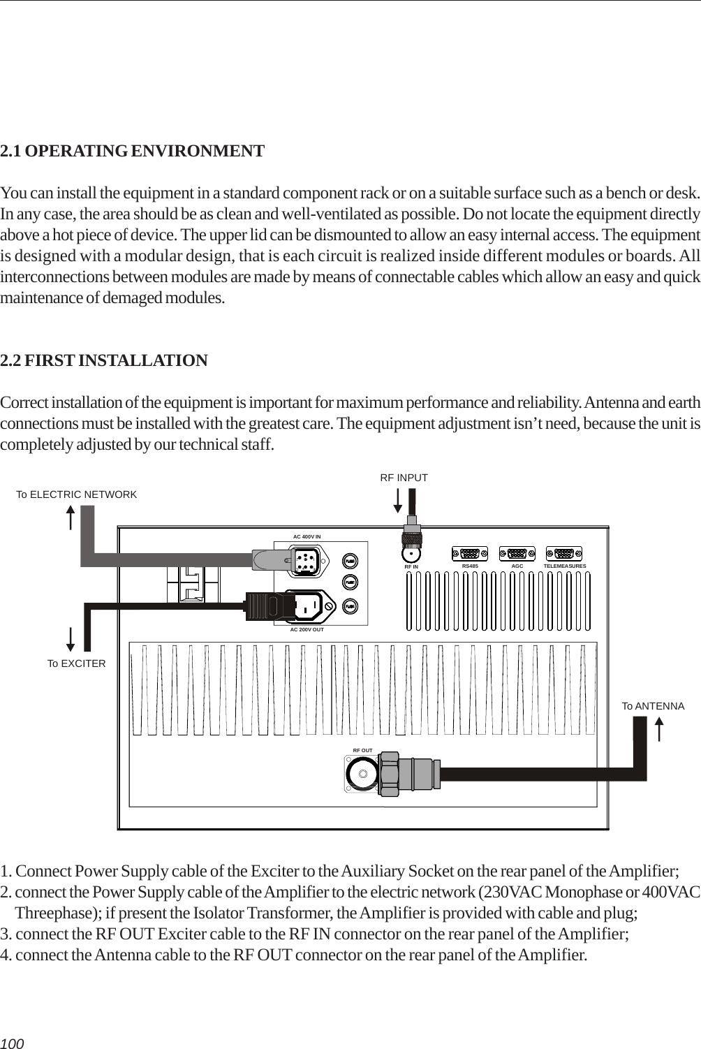 1002.1 OPERATING ENVIRONMENTYou can install the equipment in a standard component rack or on a suitable surface such as a bench or desk.In any case, the area should be as clean and well-ventilated as possible. Do not locate the equipment directlyabove a hot piece of device. The upper lid can be dismounted to allow an easy internal access. The equipmentis designed with a modular design, that is each circuit is realized inside different modules or boards. Allinterconnections between modules are made by means of connectable cables which allow an easy and quickmaintenance of demaged modules.2.2 FIRST INSTALLATIONCorrect installation of the equipment is important for maximum performance and reliability. Antenna and earthconnections must be installed with the greatest care. The equipment adjustment isn’t need, because the unit iscompletely adjusted by our technical staff.1. Connect Power Supply cable of the Exciter to the Auxiliary Socket on the rear panel of the Amplifier;2. connect the Power Supply cable of the Amplifier to the electric network (230VAC Monophase or 400VAC     Threephase); if present the Isolator Transformer, the Amplifier is provided with cable and plug;3. connect the RF OUT Exciter cable to the RF IN connector on the rear panel of the Amplifier;4. connect the Antenna cable to the RF OUT connector on the rear panel of the Amplifier.AGCBREAKERAC 200V OUTRF IN RS485 TELEMEASURESAC 400V INRF OUTTo ANTENNATo ELECTRIC NETWORKTo EXCITERRF INPUT