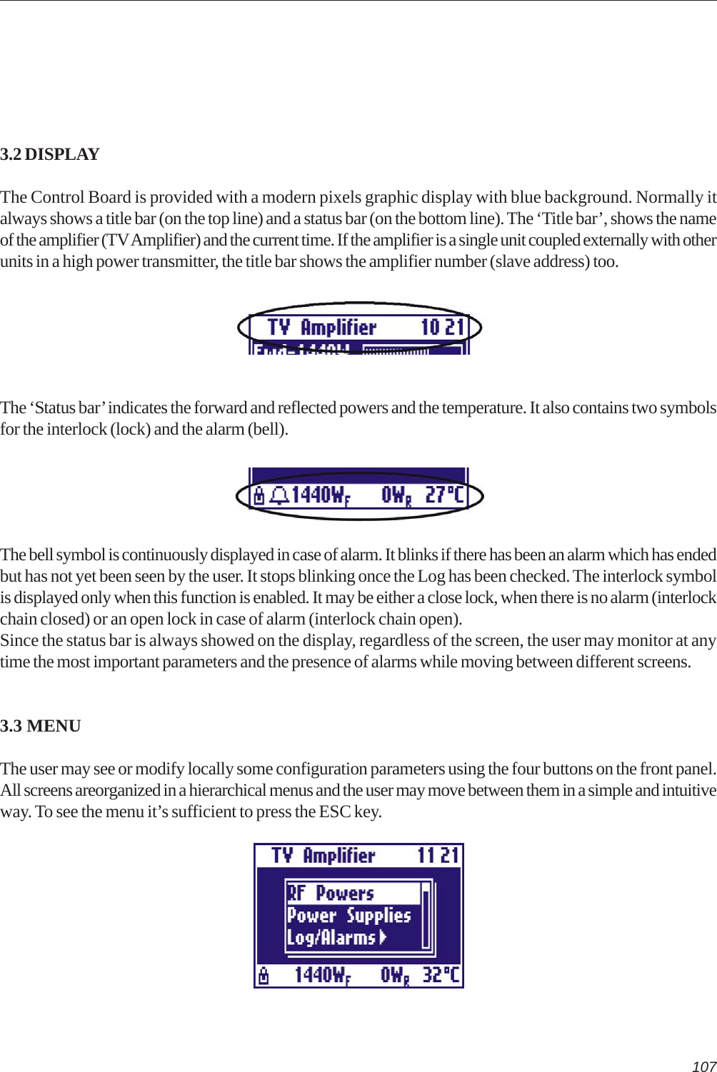1073.2 DISPLAYThe Control Board is provided with a modern pixels graphic display with blue background. Normally italways shows a title bar (on the top line) and a status bar (on the bottom line). The ‘Title bar’, shows the nameof the amplifier (TV Amplifier) and the current time. If the amplifier is a single unit coupled externally with otherunits in a high power transmitter, the title bar shows the amplifier number (slave address) too.The ‘Status bar’ indicates the forward and reflected powers and the temperature. It also contains two symbolsfor the interlock (lock) and the alarm (bell).The bell symbol is continuously displayed in case of alarm. It blinks if there has been an alarm which has endedbut has not yet been seen by the user. It stops blinking once the Log has been checked. The interlock symbolis displayed only when this function is enabled. It may be either a close lock, when there is no alarm (interlockchain closed) or an open lock in case of alarm (interlock chain open).Since the status bar is always showed on the display, regardless of the screen, the user may monitor at anytime the most important parameters and the presence of alarms while moving between different screens.3.3 MENUThe user may see or modify locally some configuration parameters using the four buttons on the front panel.All screens areorganized in a hierarchical menus and the user may move between them in a simple and intuitiveway. To see the menu it’s sufficient to press the ESC key.
