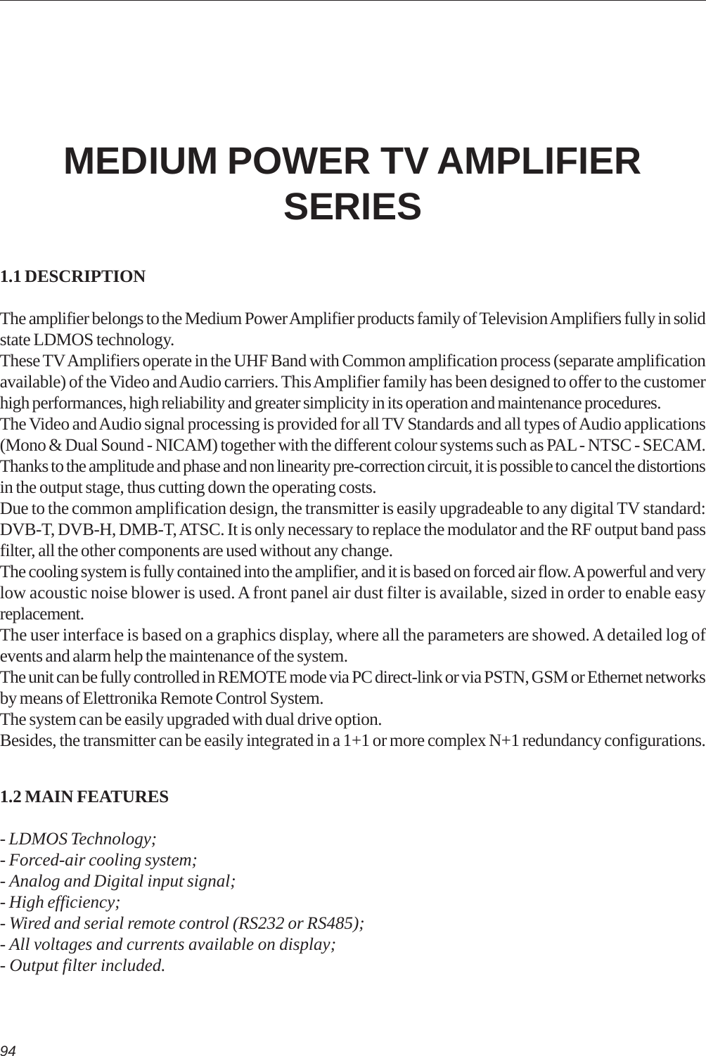 941.1 DESCRIPTIONThe amplifier belongs to the Medium Power Amplifier products family of Television Amplifiers fully in solidstate LDMOS technology.These TV Amplifiers operate in the UHF Band with Common amplification process (separate amplificationavailable) of the Video and Audio carriers. This Amplifier family has been designed to offer to the customerhigh performances, high reliability and greater simplicity in its operation and maintenance procedures.The Video and Audio signal processing is provided for all TV Standards and all types of Audio applications(Mono &amp; Dual Sound - NICAM) together with the different colour systems such as PAL - NTSC - SECAM.Thanks to the amplitude and phase and non linearity pre-correction circuit, it is possible to cancel the distortionsin the output stage, thus cutting down the operating costs.Due to the common amplification design, the transmitter is easily upgradeable to any digital TV standard:DVB-T, DVB-H, DMB-T, ATSC. It is only necessary to replace the modulator and the RF output band passfilter, all the other components are used without any change.The cooling system is fully contained into the amplifier, and it is based on forced air flow. A powerful and verylow acoustic noise blower is used. A front panel air dust filter is available, sized in order to enable easyreplacement.The user interface is based on a graphics display, where all the parameters are showed. A detailed log ofevents and alarm help the maintenance of the system.The unit can be fully controlled in REMOTE mode via PC direct-link or via PSTN, GSM or Ethernet networksby means of Elettronika Remote Control System.The system can be easily upgraded with dual drive option.Besides, the transmitter can be easily integrated in a 1+1 or more complex N+1 redundancy configurations.1.2 MAIN FEATURES- LDMOS Technology;- Forced-air cooling system;- Analog and Digital input signal;- High efficiency;- Wired and serial remote control (RS232 or RS485);- All voltages and currents available on display;- Output filter included.MEDIUM POWER TV AMPLIFIERSERIES