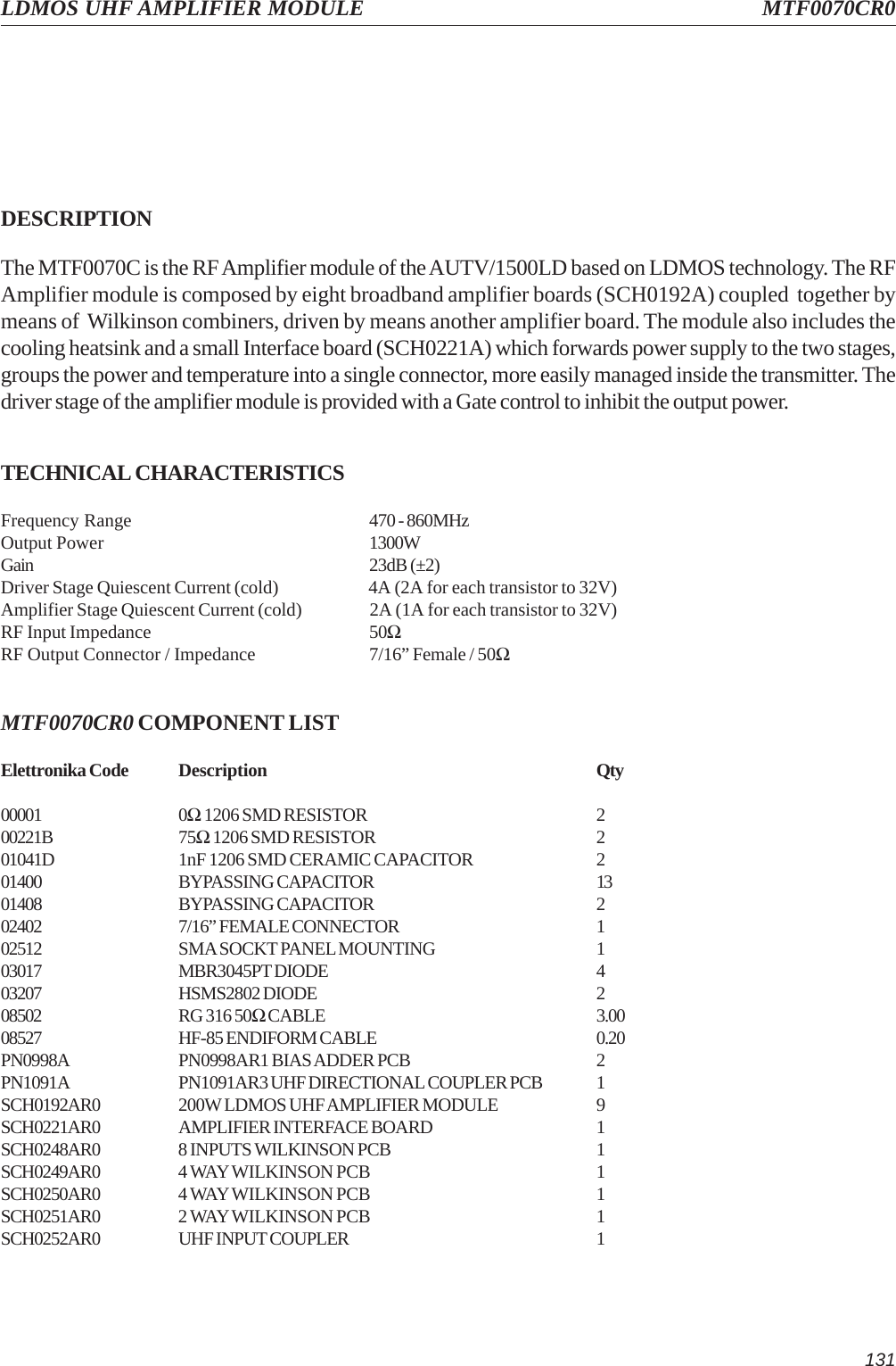 131LDMOS UHF AMPLIFIER MODULE MTF0070CR0DESCRIPTIONThe MTF0070C is the RF Amplifier module of the AUTV/1500LD based on LDMOS technology. The RFAmplifier module is composed by eight broadband amplifier boards (SCH0192A) coupled  together bymeans of  Wilkinson combiners, driven by means another amplifier board. The module also includes thecooling heatsink and a small Interface board (SCH0221A) which forwards power supply to the two stages,groups the power and temperature into a single connector, more easily managed inside the transmitter. Thedriver stage of the amplifier module is provided with a Gate control to inhibit the output power.TECHNICAL CHARACTERISTICSFrequency Range 470 - 860MHzOutput Power 1300WGain 23dB (±2)Driver Stage Quiescent Current (cold) 4A (2A for each transistor to 32V)Amplifier Stage Quiescent Current (cold) 2A (1A for each transistor to 32V)RF Input Impedance 50ΩRF Output Connector / Impedance 7/16” Female / 50ΩMTF0070CR0 COMPONENT LISTElettronika Code Description Qty00001 0Ω 1206 SMD RESISTOR 200221B 75Ω 1206 SMD RESISTOR 201041D 1nF 1206 SMD CERAMIC CAPACITOR 201400 BYPASSING CAPACITOR 1301408 BYPASSING CAPACITOR 202402 7/16” FEMALE CONNECTOR 102512 SMA SOCKT PANEL MOUNTING 103017 MBR3045PT DIODE 403207 HSMS2802 DIODE 208502 RG 316 50Ω CABLE 3.0008527 HF-85 ENDIFORM CABLE 0.20PN0998A PN0998AR1 BIAS ADDER PCB 2PN1091A PN1091AR3 UHF DIRECTIONAL COUPLER PCB 1SCH0192AR0 200W LDMOS UHF AMPLIFIER MODULE 9SCH0221AR0 AMPLIFIER INTERFACE BOARD 1SCH0248AR0 8 INPUTS WILKINSON PCB 1SCH0249AR0 4 WAY WILKINSON PCB 1SCH0250AR0 4 WAY WILKINSON PCB 1SCH0251AR0 2 WAY WILKINSON PCB 1SCH0252AR0 UHF INPUT COUPLER 1