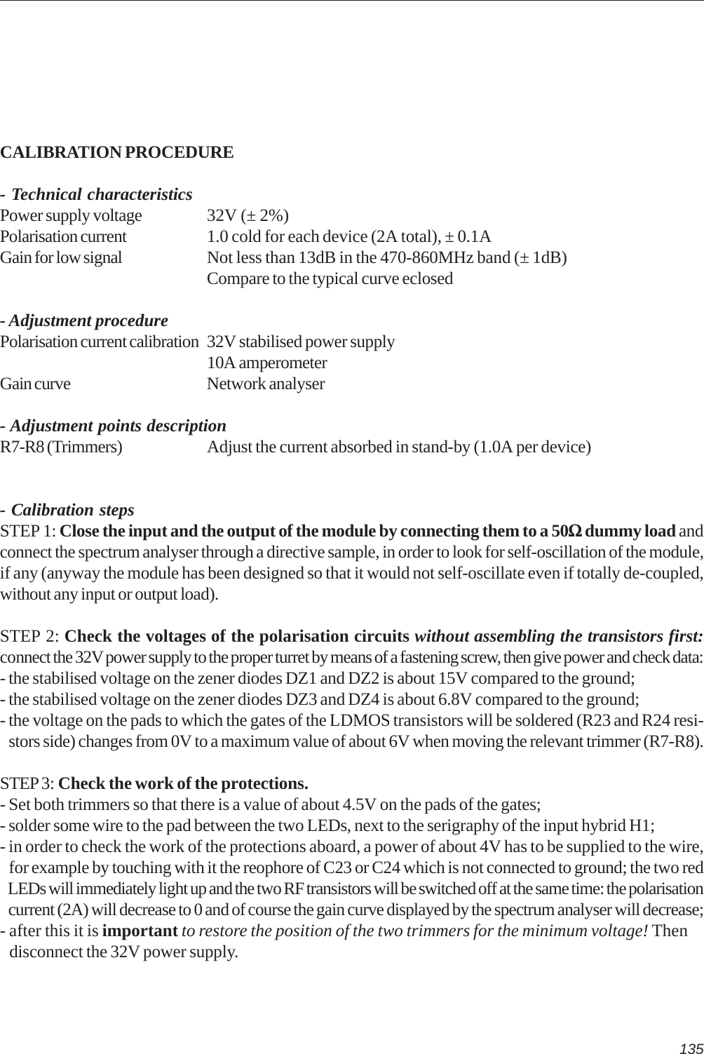 135CALIBRATION PROCEDURE- Technical characteristicsPower supply voltage 32V (± 2%)Polarisation current 1.0 cold for each device (2A total), ± 0.1AGain for low signal Not less than 13dB in the 470-860MHz band (± 1dB)Compare to the typical curve eclosed- Adjustment procedurePolarisation current calibration 32V stabilised power supply10A amperometerGain curve Network analyser- Adjustment points descriptionR7-R8 (Trimmers) Adjust the current absorbed in stand-by (1.0A per device)- Calibration stepsSTEP 1: Close the input and the output of the module by connecting them to a 50ΩΩΩΩΩ dummy load andconnect the spectrum analyser through a directive sample, in order to look for self-oscillation of the module,if any (anyway the module has been designed so that it would not self-oscillate even if totally de-coupled,without any input or output load).STEP 2: Check the voltages of the polarisation circuits without assembling the transistors first:connect the 32V power supply to the proper turret by means of a fastening screw, then give power and check data:- the stabilised voltage on the zener diodes DZ1 and DZ2 is about 15V compared to the ground;- the stabilised voltage on the zener diodes DZ3 and DZ4 is about 6.8V compared to the ground;- the voltage on the pads to which the gates of the LDMOS transistors will be soldered (R23 and R24 resi-   stors side) changes from 0V to a maximum value of about 6V when moving the relevant trimmer (R7-R8).STEP3: Check the work of the protections.- Set both trimmers so that there is a value of about 4.5V on the pads of the gates;- solder some wire to the pad between the two LEDs, next to the serigraphy of the input hybrid H1;- in order to check the work of the protections aboard, a power of about 4V has to be supplied to the wire,   for example by touching with it the reophore of C23 or C24 which is not connected to ground; the two red   LEDs will immediately light up and the two RF transistors will be switched off at the same time: the polarisation   current (2A) will decrease to 0 and of course the gain curve displayed by the spectrum analyser will decrease;- after this it is important to restore the position of the two trimmers for the minimum voltage! Then   disconnect the 32V power supply.