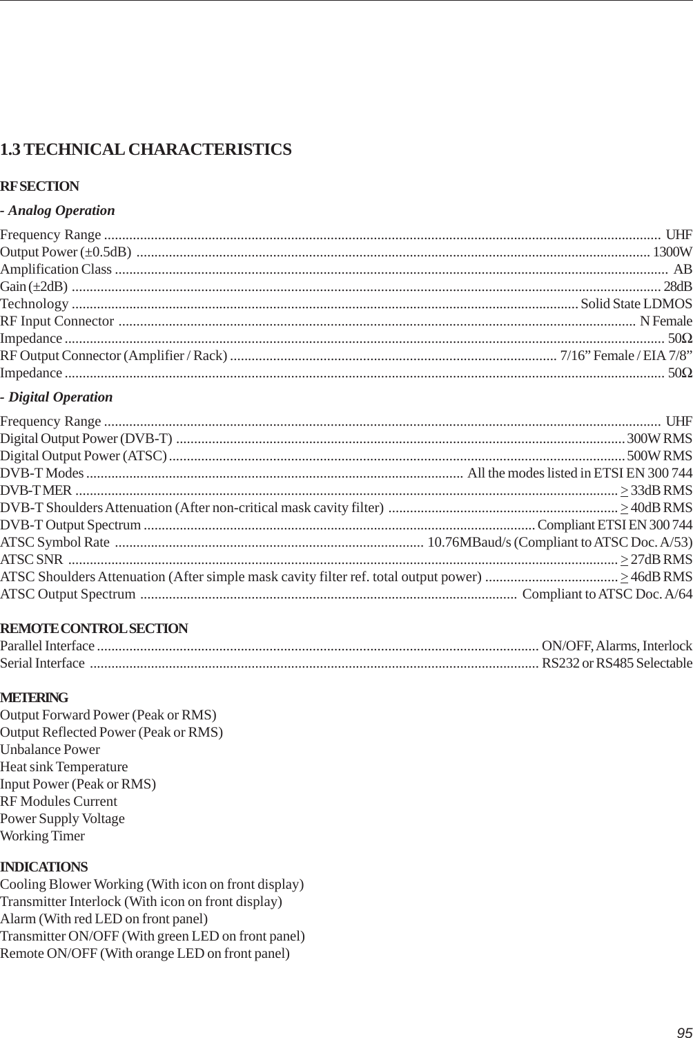 951.3 TECHNICAL CHARACTERISTICSRF SECTION- Analog OperationFrequency Range ........................................................................................................................................................... UHFOutput Power (±0.5dB) ............................................................................................................................................... 1300WAmplification Class .......................................................................................................................................................... ABGain (±2dB) .................................................................................................................................................................... 28dBTechnology ............................................................................................................................................. Solid State LDMOSRF Input Connector ................................................................................................................................................ N FemaleImpedance ....................................................................................................................................................................... 50ΩRF Output Connector (Amplifier / Rack) ........................................................................................... 7/16” Female / EIA 7/8”Impedance ....................................................................................................................................................................... 50Ω- Digital OperationFrequency Range ........................................................................................................................................................... UHFDigital Output Power (DVB-T) .............................................................................................................................300W RMSDigital Output Power (ATSC)...............................................................................................................................500W RMSDVB-T Modes ......................................................................................................... All the modes listed in ETSI EN 300 744DVB-T MER ....................................................................................................................................................... &gt; 33dB RMSDVB-T Shoulders Attenuation (After non-critical mask cavity filter) ................................................................ &gt; 40dB RMSDVB-T Output Spectrum ............................................................................................................. Compliant ETSI EN 300 744ATSC Symbol Rate ...................................................................................... 10.76MBaud/s (Compliant to ATSC Doc. A/53)ATSC SNR ......................................................................................................................................................... &gt; 27dB RMSATSC Shoulders Attenuation (After simple mask cavity filter ref. total output power) ..................................... &gt; 46dB RMSATSC Output Spectrum ......................................................................................................... Compliant to ATSC Doc. A/64REMOTE CONTROL SECTIONParallel Interface ........................................................................................................................... ON/OFF, Alarms, InterlockSerial Interface ............................................................................................................................. RS232 or RS485 SelectableMETERINGOutput Forward Power (Peak or RMS)Output Reflected Power (Peak or RMS)Unbalance PowerHeat sink TemperatureInput Power (Peak or RMS)RF Modules CurrentPower Supply VoltageWorking TimerINDICATIONSCooling Blower Working (With icon on front display)Transmitter Interlock (With icon on front display)Alarm (With red LED on front panel)Transmitter ON/OFF (With green LED on front panel)Remote ON/OFF (With orange LED on front panel)