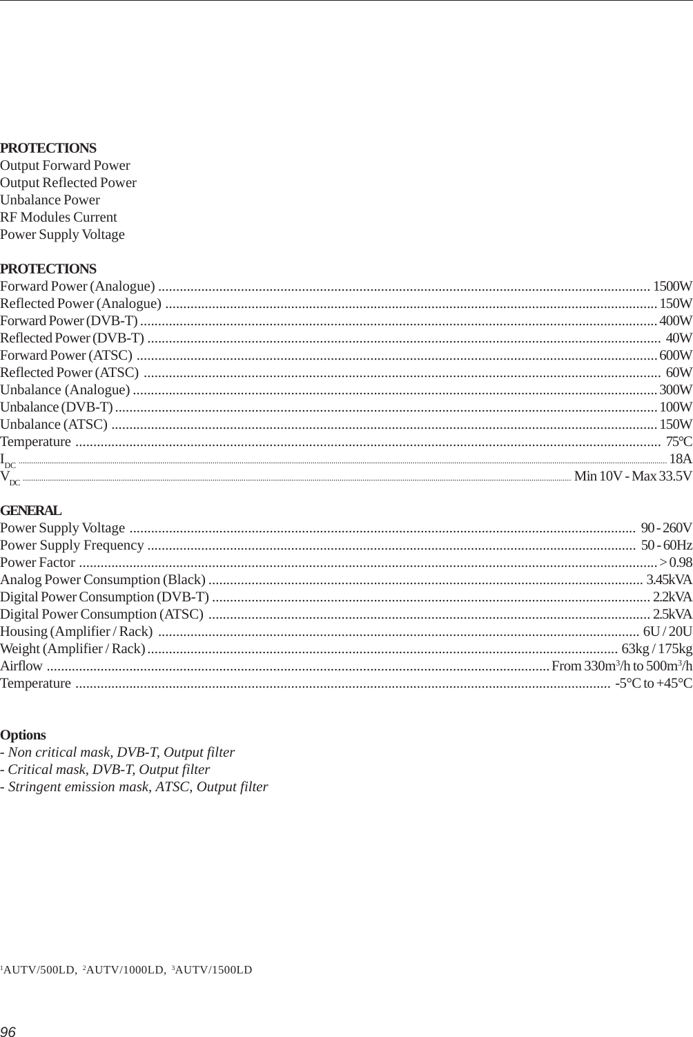 96PROTECTIONSOutput Forward PowerOutput Reflected PowerUnbalance PowerRF Modules CurrentPower Supply VoltagePROTECTIONSForward Power (Analogue) ......................................................................................................................................... 1500WReflected Power (Analogue) .........................................................................................................................................150WForward Power (DVB-T) ................................................................................................................................................400WReflected Power (DVB-T) ............................................................................................................................................... 40WForward Power (ATSC) .................................................................................................................................................600WReflected Power (ATSC) ................................................................................................................................................ 60WUnbalance (Analogue) ..................................................................................................................................................300WUnbalance (DVB-T) .......................................................................................................................................................100WUnbalance (ATSC) ........................................................................................................................................................150WTemperature ................................................................................................................................................................... 75°CIDC ....................................................................................................................................................................................................................................................................................................................... 18AVDC ....................................................................................................................................................................................................................................................................... Min 10V - Max 33.5VGENERALPower Supply Voltage ............................................................................................................................................. 90 - 260VPower Supply Frequency ........................................................................................................................................ 50 - 60HzPower Factor .................................................................................................................................................................&gt; 0.98Analog Power Consumption (Black) ......................................................................................................................... 3.45kVADigital Power Consumption (DVB-T) .......................................................................................................................... 2.2kVADigital Power Consumption (ATSC) ........................................................................................................................... 2.5kVAHousing (Amplifier / Rack) ...................................................................................................................................... 6U / 20UWeight (Amplifier / Rack) ................................................................................................................................... 63kg / 175kgAirflow ............................................................................................................................................From 330m3/h to 500m3/hTemperature ..................................................................................................................................................... -5°C to +45°COptions- Non critical mask, DVB-T, Output filter- Critical mask, DVB-T, Output filter- Stringent emission mask, ATSC, Output filter1AUTV/500LD, 2AUTV/1000LD, 3AUTV/1500LD