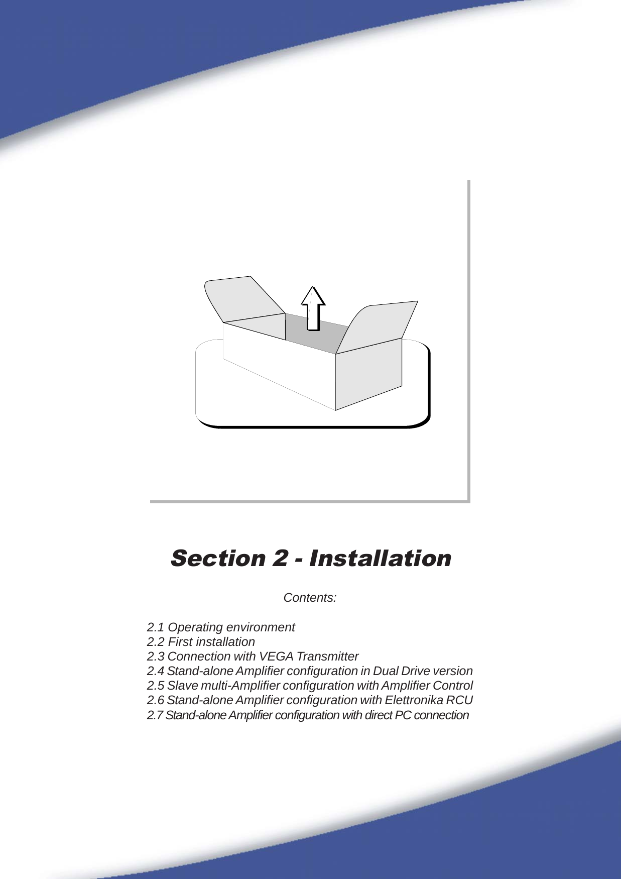 99Section 2 - InstallationContents:2.1 Operating environment2.2 First installation2.3 Connection with VEGA Transmitter2.4 Stand-alone Amplifier configuration in Dual Drive version2.5 Slave multi-Amplifier configuration with Amplifier Control2.6 Stand-alone Amplifier configuration with Elettronika RCU2.7 Stand-alone Amplifier configuration with direct PC connection