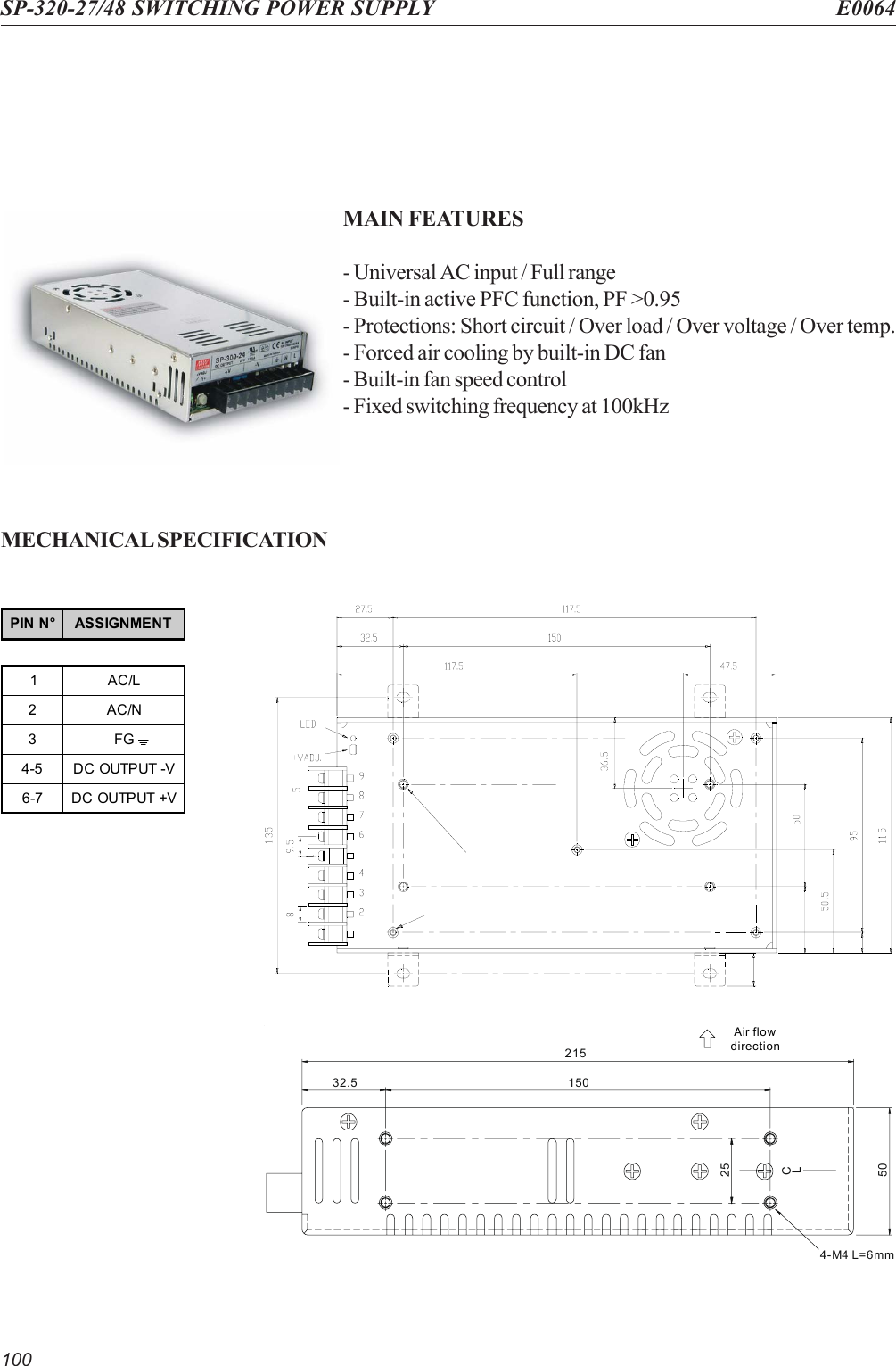 100SP-320-27/48 SWITCHING POWER SUPPLY E0064MAIN FEATURES- Universal AC input / Full range- Built-in active PFC function, PF &gt;0.95- Protections: Short circuit / Over load / Over voltage / Over temp.- Forced air cooling by built-in DC fan- Built-in fan speed control- Fixed switching frequency at 100kHzMECHANICAL SPECIFICATIONAir flowdirection21532.550254-M4 L=6mm150CLPIN N° ASSIGNMENT1AC/L2AC/N3FG4-5 DC OUTPUT -V6-7 DC OUTPUT +V