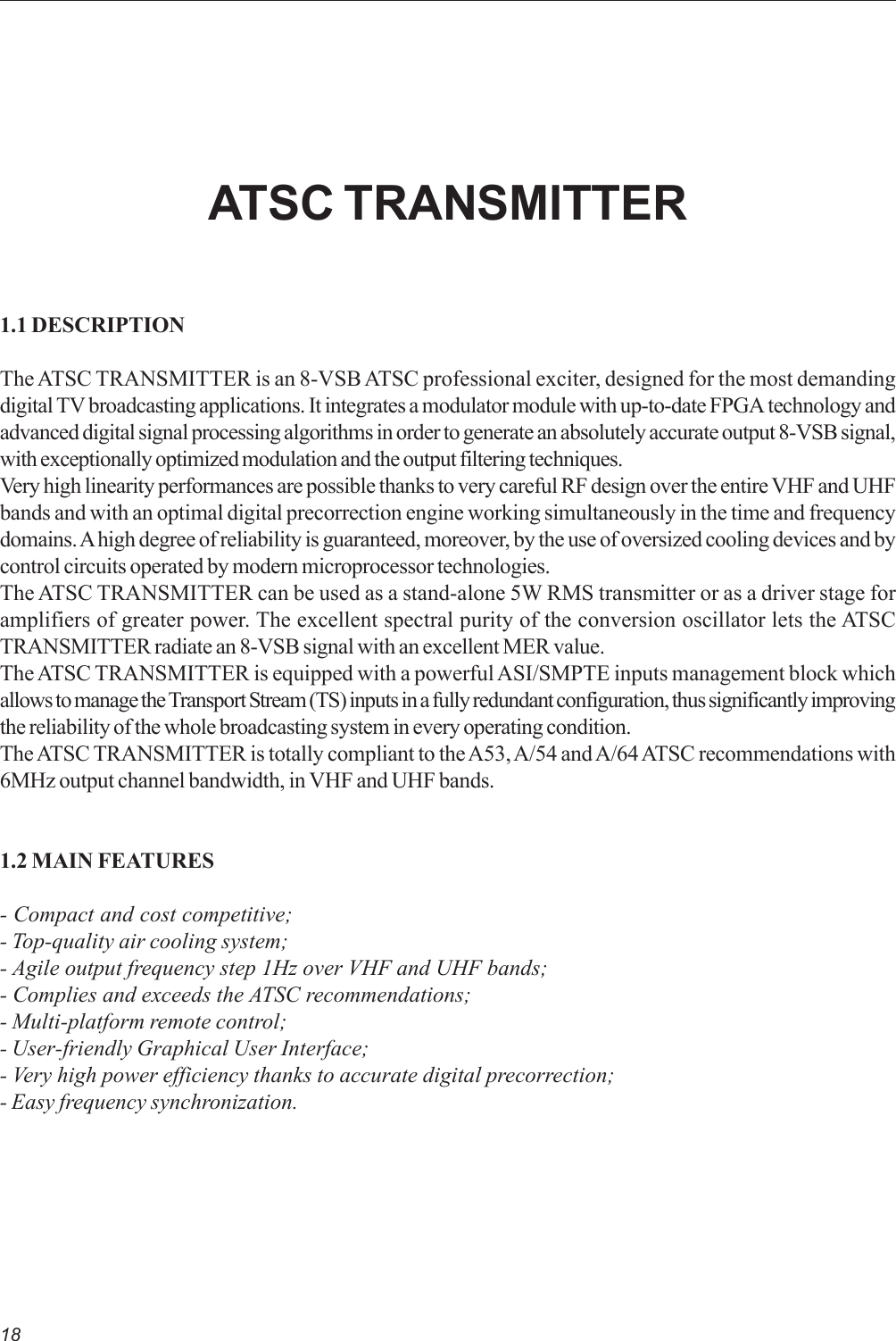 18ATSC TRANSMITTER1.1 DESCRIPTIONThe ATSC TRANSMITTER is an 8-VSB ATSC professional exciter, designed for the most demandingdigital TV broadcasting applications. It integrates a modulator module with up-to-date FPGA technology andadvanced digital signal processing algorithms in order to generate an absolutely accurate output 8-VSB signal,with exceptionally optimized modulation and the output filtering techniques.Very high linearity performances are possible thanks to very careful RF design over the entire VHF and UHFbands and with an optimal digital precorrection engine working simultaneously in the time and frequencydomains. A high degree of reliability is guaranteed, moreover, by the use of oversized cooling devices and bycontrol circuits operated by modern microprocessor technologies.The ATSC TRANSMITTER can be used as a stand-alone 5W RMS transmitter or as a driver stage foramplifiers of greater power. The excellent spectral purity of the conversion oscillator lets the ATSCTRANSMITTER radiate an 8-VSB signal with an excellent MER value.The ATSC TRANSMITTER is equipped with a powerful ASI/SMPTE inputs management block whichallows to manage the Transport Stream (TS) inputs in a fully redundant configuration, thus significantly improvingthe reliability of the whole broadcasting system in every operating condition.The ATSC TRANSMITTER is totally compliant to the A53, A/54 and A/64 ATSC recommendations with6MHz output channel bandwidth, in VHF and UHF bands.1.2 MAIN FEATURES- Compact and cost competitive;- Top-quality air cooling system;- Agile output frequency step 1Hz over VHF and UHF bands;- Complies and exceeds the ATSC recommendations;- Multi-platform remote control;- User-friendly Graphical User Interface;- Very high power efficiency thanks to accurate digital precorrection;- Easy frequency synchronization.