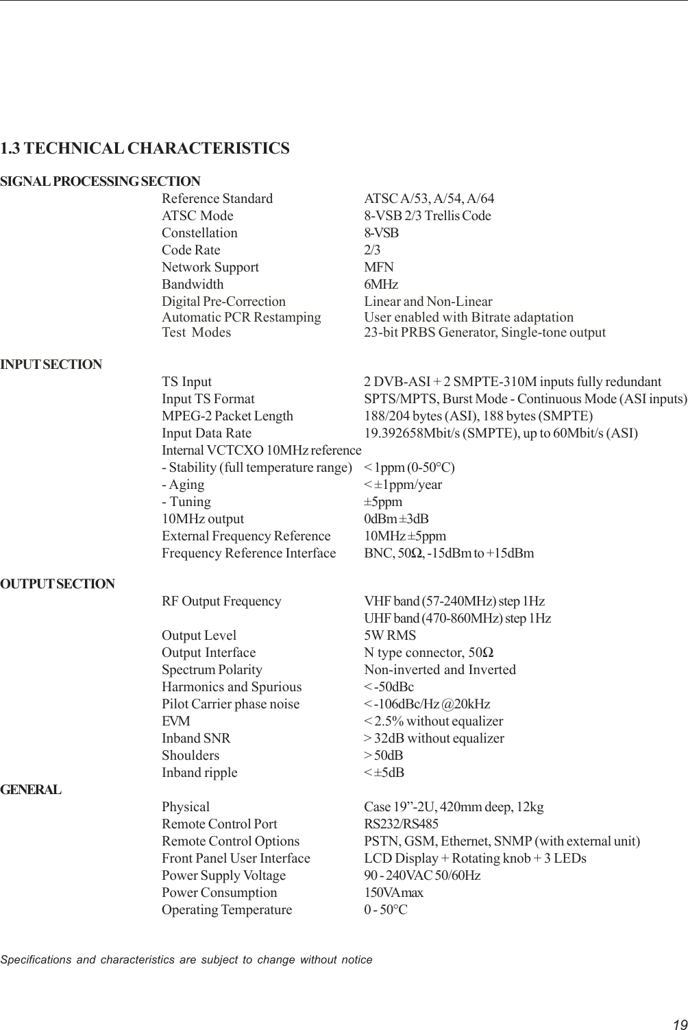 191.3 TECHNICAL CHARACTERISTICSSIGNAL PROCESSING SECTIONReference Standard ATSC A/53, A/54, A/64ATSC Mode 8-VSB 2/3 Trellis CodeConstellation 8-VSBCode Rate 2/3Network Support MFNBandwidth 6MHzDigital Pre-Correction Linear and Non-LinearAutomatic PCR Restamping User enabled with Bitrate adaptationTest Modes 23-bit PRBS Generator, Single-tone outputINPUT SECTIONTS Input 2 DVB-ASI + 2 SMPTE-310M inputs fully redundantInput TS Format SPTS/MPTS, Burst Mode - Continuous Mode (ASI inputs)MPEG-2 Packet Length 188/204 bytes (ASI), 188 bytes (SMPTE)Input Data Rate 19.392658Mbit/s (SMPTE), up to 60Mbit/s (ASI)Internal VCTCXO 10MHz reference- Stability (full temperature range) &lt; 1ppm (0-50°C)- Aging &lt; ±1ppm/year- Tuning ±5ppm10MHz output 0dBm ±3dBExternal Frequency Reference 10MHz ±5ppmFrequency Reference Interface BNC, 50Ω, -15dBm to +15dBmOUTPUT SECTIONRF Output Frequency VHF band (57-240MHz) step 1HzUHF band (470-860MHz) step 1HzOutput Level 5W RMSOutput Interface N type connector, 50ΩSpectrum Polarity Non-inverted and InvertedHarmonics and Spurious &lt; -50dBcPilot Carrier phase noise &lt; -106dBc/Hz @20kHzEVM &lt; 2.5% without equalizerInband SNR &gt; 32dB without equalizerShoulders &gt; 50dBInband ripple &lt; ±5dBGENERALPhysical Case 19”-2U, 420mm deep, 12kgRemote Control Port RS232/RS485Remote Control Options PSTN, GSM, Ethernet, SNMP (with external unit)Front Panel User Interface LCD Display + Rotating knob + 3 LEDsPower Supply Voltage 90 - 240VAC 50/60HzPower Consumption 150VA maxOperating Temperature 0 - 50°CSpecifications and characteristics are subject to change without notice