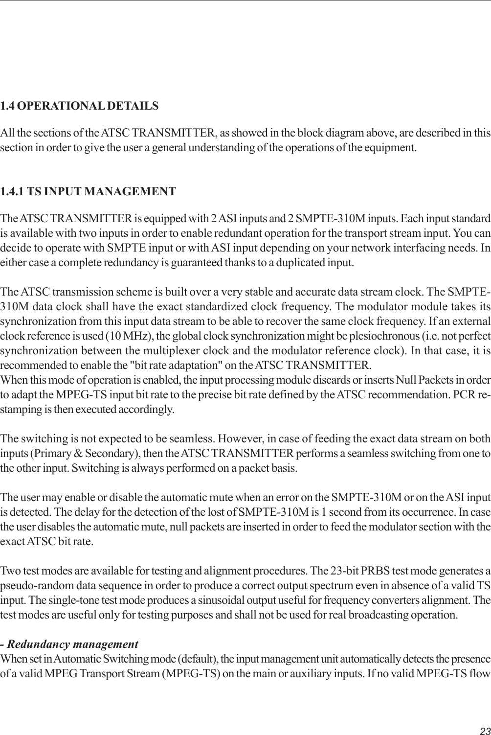 231.4 OPERATIONAL DETAILSAll the sections of the ATSC TRANSMITTER, as showed in the block diagram above, are described in thissection in order to give the user a general understanding of the operations of the equipment.1.4.1 TS INPUT MANAGEMENTThe ATSC TRANSMITTER is equipped with 2 ASI inputs and 2 SMPTE-310M inputs. Each input standardis available with two inputs in order to enable redundant operation for the transport stream input. You candecide to operate with SMPTE input or with ASI input depending on your network interfacing needs. Ineither case a complete redundancy is guaranteed thanks to a duplicated input.The ATSC transmission scheme is built over a very stable and accurate data stream clock. The SMPTE-310M data clock shall have the exact standardized clock frequency. The modulator module takes itssynchronization from this input data stream to be able to recover the same clock frequency. If an externalclock reference is used (10 MHz), the global clock synchronization might be plesiochronous (i.e. not perfectsynchronization between the multiplexer clock and the modulator reference clock). In that case, it isrecommended to enable the &quot;bit rate adaptation&quot; on the ATSC TRANSMITTER.When this mode of operation is enabled, the input processing module discards or inserts Null Packets in orderto adapt the MPEG-TS input bit rate to the precise bit rate defined by the ATSC recommendation. PCR re-stamping is then executed accordingly.The switching is not expected to be seamless. However, in case of feeding the exact data stream on bothinputs (Primary &amp; Secondary), then the ATSC TRANSMITTER performs a seamless switching from one tothe other input. Switching is always performed on a packet basis.The user may enable or disable the automatic mute when an error on the SMPTE-310M or on the ASI inputis detected. The delay for the detection of the lost of SMPTE-310M is 1 second from its occurrence. In casethe user disables the automatic mute, null packets are inserted in order to feed the modulator section with theexact ATSC bit rate.Two test modes are available for testing and alignment procedures. The 23-bit PRBS test mode generates apseudo-random data sequence in order to produce a correct output spectrum even in absence of a valid TSinput. The single-tone test mode produces a sinusoidal output useful for frequency converters alignment. Thetest modes are useful only for testing purposes and shall not be used for real broadcasting operation.- Redundancy managementWhen set in Automatic Switching mode (default), the input management unit automatically detects the presenceof a valid MPEG Transport Stream (MPEG-TS) on the main or auxiliary inputs. If no valid MPEG-TS flow