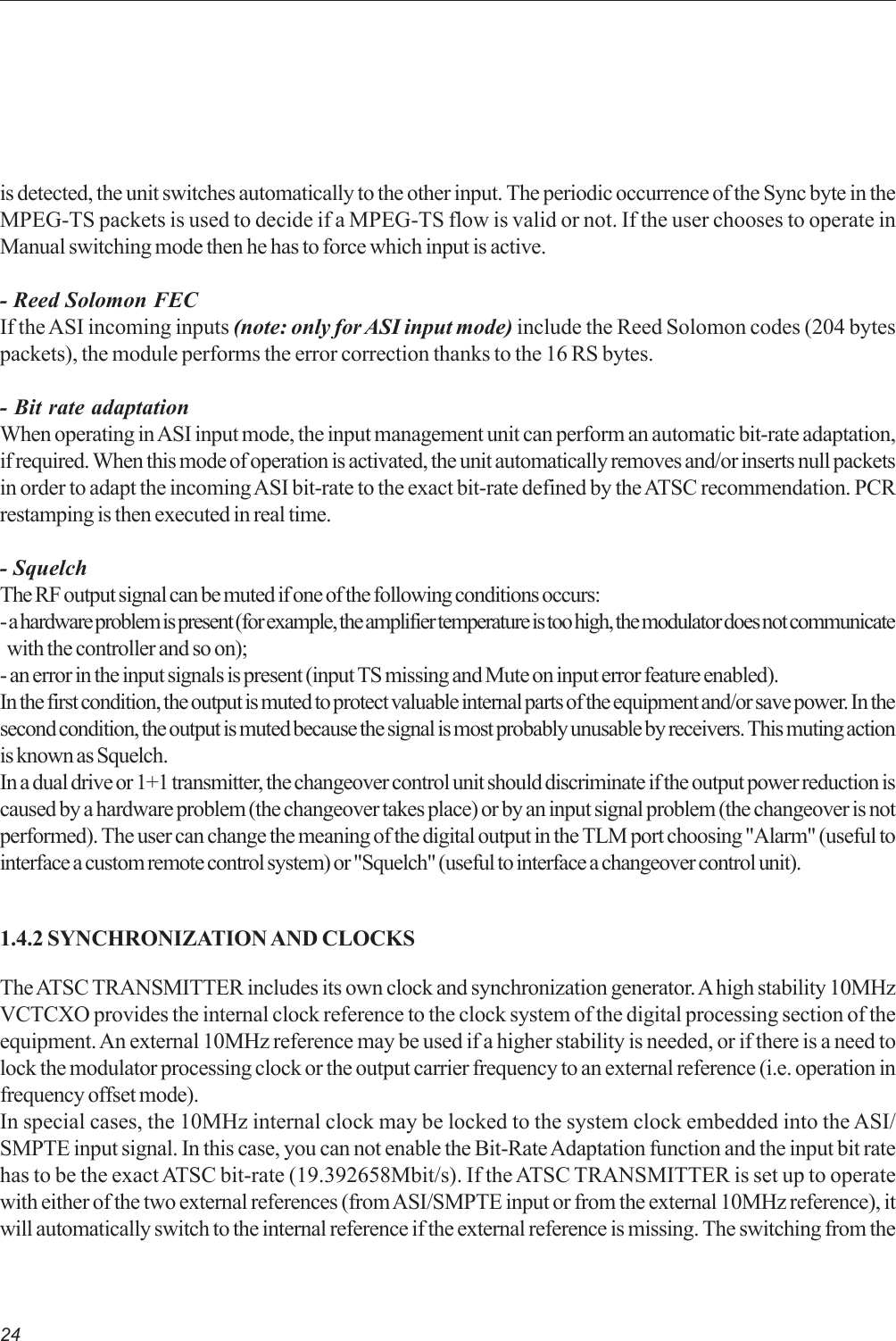 24is detected, the unit switches automatically to the other input. The periodic occurrence of the Sync byte in theMPEG-TS packets is used to decide if a MPEG-TS flow is valid or not. If the user chooses to operate inManual switching mode then he has to force which input is active.- Reed Solomon FECIf the ASI incoming inputs (note: only for ASI input mode) include the Reed Solomon codes (204 bytespackets), the module performs the error correction thanks to the 16 RS bytes.- Bit rate adaptationWhen operating in ASI input mode, the input management unit can perform an automatic bit-rate adaptation,if required. When this mode of operation is activated, the unit automatically removes and/or inserts null packetsin order to adapt the incoming ASI bit-rate to the exact bit-rate defined by the ATSC recommendation. PCRrestamping is then executed in real time.- SquelchThe RF output signal can be muted if one of the following conditions occurs:- a hardware problem is present (for example, the amplifier temperature is too high, the modulator does not communicate  with the controller and so on);- an error in the input signals is present (input TS missing and Mute on input error feature enabled).In the first condition, the output is muted to protect valuable internal parts of the equipment and/or save power. In thesecond condition, the output is muted because the signal is most probably unusable by receivers. This muting actionis known as Squelch.In a dual drive or 1+1 transmitter, the changeover control unit should discriminate if the output power reduction iscaused by a hardware problem (the changeover takes place) or by an input signal problem (the changeover is notperformed). The user can change the meaning of the digital output in the TLM port choosing &quot;Alarm&quot; (useful tointerface a custom remote control system) or &quot;Squelch&quot; (useful to interface a changeover control unit).1.4.2 SYNCHRONIZATION AND CLOCKSThe ATSC TRANSMITTER includes its own clock and synchronization generator. A high stability 10MHzVCTCXO provides the internal clock reference to the clock system of the digital processing section of theequipment. An external 10MHz reference may be used if a higher stability is needed, or if there is a need tolock the modulator processing clock or the output carrier frequency to an external reference (i.e. operation infrequency offset mode).In special cases, the 10MHz internal clock may be locked to the system clock embedded into the ASI/SMPTE input signal. In this case, you can not enable the Bit-Rate Adaptation function and the input bit ratehas to be the exact ATSC bit-rate (19.392658Mbit/s). If the ATSC TRANSMITTER is set up to operatewith either of the two external references (from ASI/SMPTE input or from the external 10MHz reference), itwill automatically switch to the internal reference if the external reference is missing. The switching from the
