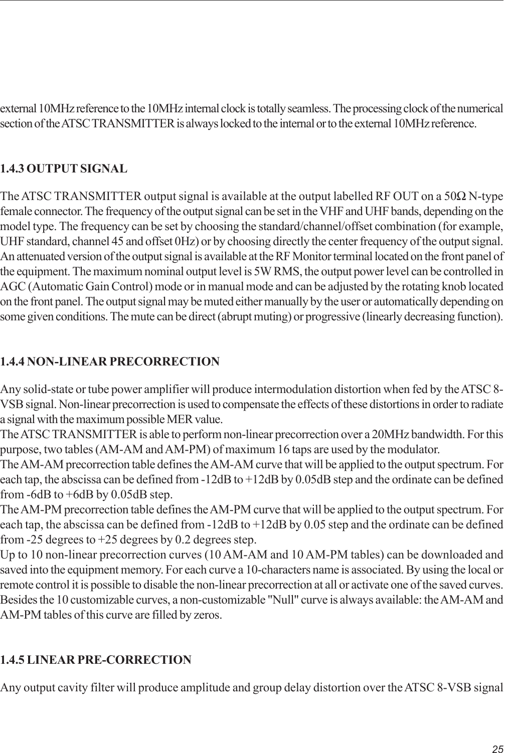 25external 10MHz reference to the 10MHz internal clock is totally seamless. The processing clock of the numericalsection of the ATSC TRANSMITTER is always locked to the internal or to the external 10MHz reference.1.4.3 OUTPUT SIGNALThe ATSC TRANSMITTER output signal is available at the output labelled RF OUT on a 50Ω N-typefemale connector. The frequency of the output signal can be set in the VHF and UHF bands, depending on themodel type. The frequency can be set by choosing the standard/channel/offset combination (for example,UHF standard, channel 45 and offset 0Hz) or by choosing directly the center frequency of the output signal.An attenuated version of the output signal is available at the RF Monitor terminal located on the front panel ofthe equipment. The maximum nominal output level is 5W RMS, the output power level can be controlled inAGC (Automatic Gain Control) mode or in manual mode and can be adjusted by the rotating knob locatedon the front panel. The output signal may be muted either manually by the user or automatically depending onsome given conditions. The mute can be direct (abrupt muting) or progressive (linearly decreasing function).1.4.4 NON-LINEAR PRECORRECTIONAny solid-state or tube power amplifier will produce intermodulation distortion when fed by the ATSC 8-VSB signal. Non-linear precorrection is used to compensate the effects of these distortions in order to radiatea signal with the maximum possible MER value.The ATSC TRANSMITTER is able to perform non-linear precorrection over a 20MHz bandwidth. For thispurpose, two tables (AM-AM and AM-PM) of maximum 16 taps are used by the modulator.The AM-AM precorrection table defines the AM-AM curve that will be applied to the output spectrum. Foreach tap, the abscissa can be defined from -12dB to +12dB by 0.05dB step and the ordinate can be definedfrom -6dB to +6dB by 0.05dB step.The AM-PM precorrection table defines the AM-PM curve that will be applied to the output spectrum. Foreach tap, the abscissa can be defined from -12dB to +12dB by 0.05 step and the ordinate can be definedfrom -25 degrees to +25 degrees by 0.2 degrees step.Up to 10 non-linear precorrection curves (10 AM-AM and 10 AM-PM tables) can be downloaded andsaved into the equipment memory. For each curve a 10-characters name is associated. By using the local orremote control it is possible to disable the non-linear precorrection at all or activate one of the saved curves.Besides the 10 customizable curves, a non-customizable &quot;Null&quot; curve is always available: the AM-AM andAM-PM tables of this curve are filled by zeros.1.4.5 LINEAR PRE-CORRECTIONAny output cavity filter will produce amplitude and group delay distortion over the ATSC 8-VSB signal