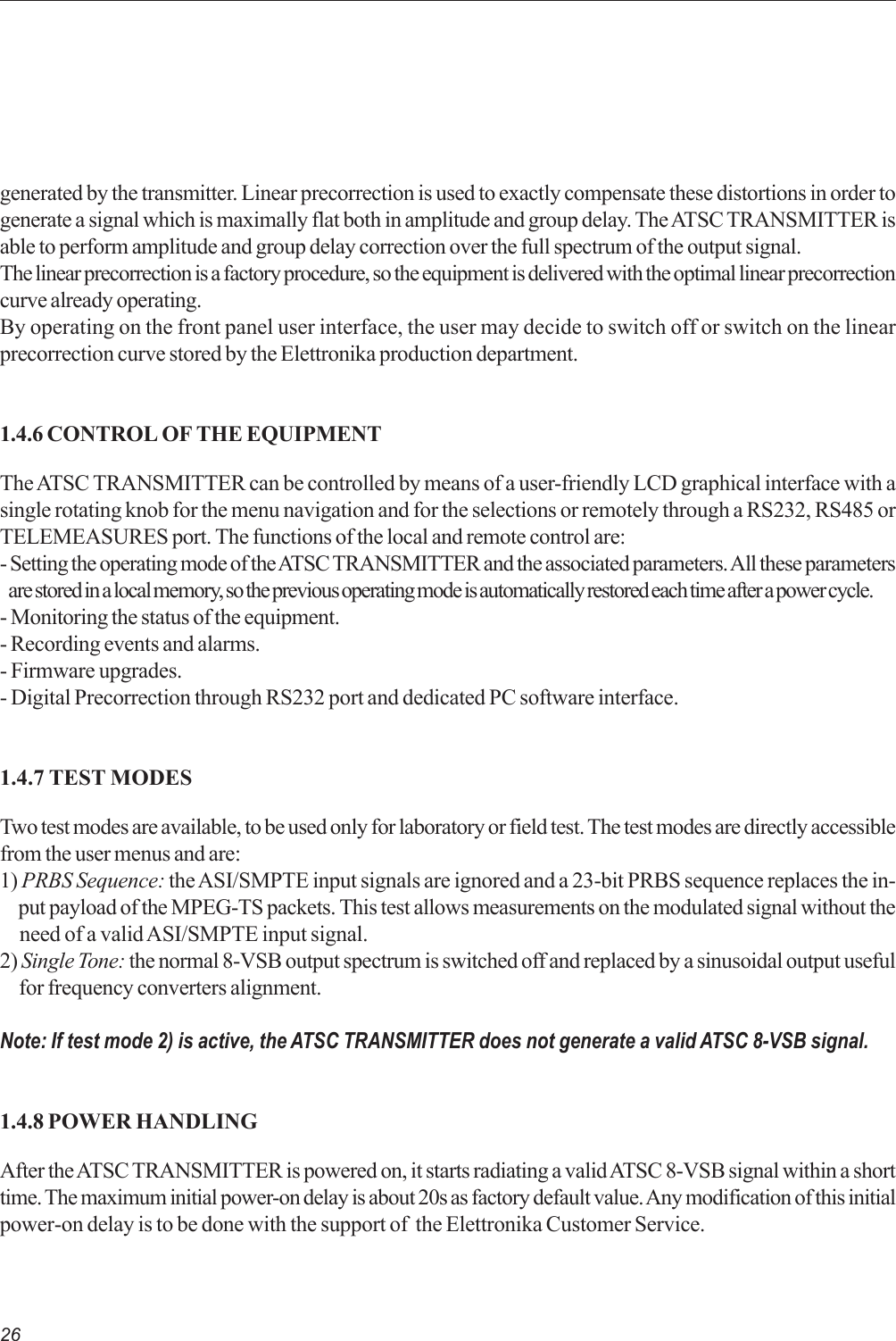 26generated by the transmitter. Linear precorrection is used to exactly compensate these distortions in order togenerate a signal which is maximally flat both in amplitude and group delay. The ATSC TRANSMITTER isable to perform amplitude and group delay correction over the full spectrum of the output signal.The linear precorrection is a factory procedure, so the equipment is delivered with the optimal linear precorrectioncurve already operating.By operating on the front panel user interface, the user may decide to switch off or switch on the linearprecorrection curve stored by the Elettronika production department.1.4.6 CONTROL OF THE EQUIPMENTThe ATSC TRANSMITTER can be controlled by means of a user-friendly LCD graphical interface with asingle rotating knob for the menu navigation and for the selections or remotely through a RS232, RS485 orTELEMEASURES port. The functions of the local and remote control are:- Setting the operating mode of the ATSC TRANSMITTER and the associated parameters. All these parameters   are stored in a local memory, so the previous operating mode is automatically restored each time after a power cycle.- Monitoring the status of the equipment.- Recording events and alarms.- Firmware upgrades.- Digital Precorrection through RS232 port and dedicated PC software interface.1.4.7 TEST MODESTwo test modes are available, to be used only for laboratory or field test. The test modes are directly accessiblefrom the user menus and are:1) PRBS Sequence: the ASI/SMPTE input signals are ignored and a 23-bit PRBS sequence replaces the in-     put payload of the MPEG-TS packets. This test allows measurements on the modulated signal without the     need of a valid ASI/SMPTE input signal.2) Single Tone: the normal 8-VSB output spectrum is switched off and replaced by a sinusoidal output useful     for frequency converters alignment.Note: If test mode 2) is active, the ATSC TRANSMITTER does not generate a valid ATSC 8-VSB signal.1.4.8 POWER HANDLINGAfter the ATSC TRANSMITTER is powered on, it starts radiating a valid ATSC 8-VSB signal within a shorttime. The maximum initial power-on delay is about 20s as factory default value. Any modification of this initialpower-on delay is to be done with the support of  the Elettronika Customer Service.