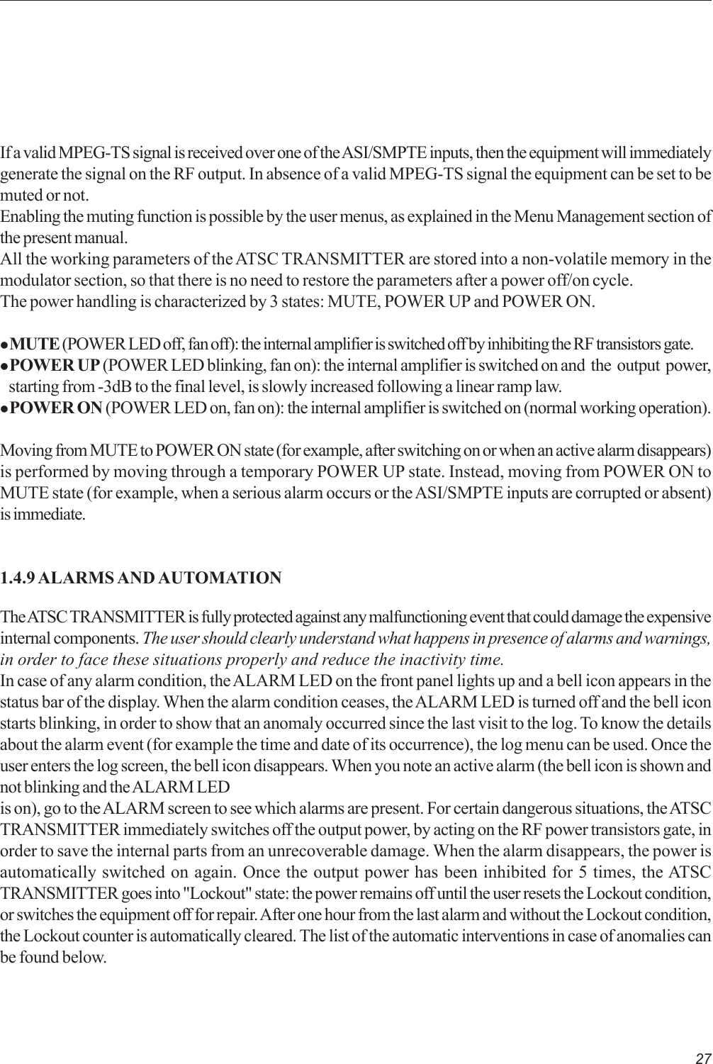 27If a valid MPEG-TS signal is received over one of the ASI/SMPTE inputs, then the equipment will immediatelygenerate the signal on the RF output. In absence of a valid MPEG-TS signal the equipment can be set to bemuted or not.Enabling the muting function is possible by the user menus, as explained in the Menu Management section ofthe present manual.All the working parameters of the ATSC TRANSMITTER are stored into a non-volatile memory in themodulator section, so that there is no need to restore the parameters after a power off/on cycle.The power handling is characterized by 3 states: MUTE, POWER UP and POWER ON.z MUTE (POWER LED off, fan off): the internal amplifier is switched off by inhibiting the RF transistors gate.z POWER UP (POWER LED blinking, fan on): the internal amplifier is switched on and  the  output  power,   starting from -3dB to the final level, is slowly increased following a linear ramp law.z POWER ON (POWER LED on, fan on): the internal amplifier is switched on (normal working operation).Moving from MUTE to POWER ON state (for example, after switching on or when an active alarm disappears)is performed by moving through a temporary POWER UP state. Instead, moving from POWER ON toMUTE state (for example, when a serious alarm occurs or the ASI/SMPTE inputs are corrupted or absent)is immediate.1.4.9 ALARMS AND AUTOMATIONThe ATSC TRANSMITTER is fully protected against any malfunctioning event that could damage the expensiveinternal components. The user should clearly understand what happens in presence of alarms and warnings,in order to face these situations properly and reduce the inactivity time.In case of any alarm condition, the ALARM LED on the front panel lights up and a bell icon appears in thestatus bar of the display. When the alarm condition ceases, the ALARM LED is turned off and the bell iconstarts blinking, in order to show that an anomaly occurred since the last visit to the log. To know the detailsabout the alarm event (for example the time and date of its occurrence), the log menu can be used. Once theuser enters the log screen, the bell icon disappears. When you note an active alarm (the bell icon is shown andnot blinking and the ALARM LEDis on), go to the ALARM screen to see which alarms are present. For certain dangerous situations, the ATSCTRANSMITTER immediately switches off the output power, by acting on the RF power transistors gate, inorder to save the internal parts from an unrecoverable damage. When the alarm disappears, the power isautomatically switched on again. Once the output power has been inhibited for 5 times, the ATSCTRANSMITTER goes into &quot;Lockout&quot; state: the power remains off until the user resets the Lockout condition,or switches the equipment off for repair. After one hour from the last alarm and without the Lockout condition,the Lockout counter is automatically cleared. The list of the automatic interventions in case of anomalies canbe found below.