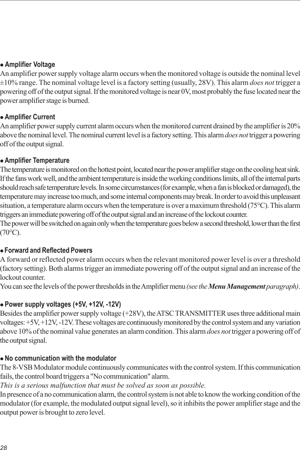 28z Amplifier VoltageAn amplifier power supply voltage alarm occurs when the monitored voltage is outside the nominal level±10% range. The nominal voltage level is a factory setting (usually, 28V). This alarm does not trigger apowering off of the output signal. If the monitored voltage is near 0V, most probably the fuse located near thepower amplifier stage is burned.z Amplifier CurrentAn amplifier power supply current alarm occurs when the monitored current drained by the amplifier is 20%above the nominal level. The nominal current level is a factory setting. This alarm does not trigger a poweringoff of the output signal.z Amplifier TemperatureThe temperature is monitored on the hottest point, located near the power amplifier stage on the cooling heat sink.If the fans work well, and the ambient temperature is inside the working conditions limits, all of the internal partsshould reach safe temperature levels. In some circumstances (for example, when a fan is blocked or damaged), thetemperature may increase too much, and some internal components may break. In order to avoid this unpleasantsituation, a temperature alarm occurs when the temperature is over a maximum threshold (75°C). This alarmtriggers an immediate powering off of the output signal and an increase of the lockout counter.The power will be switched on again only when the temperature goes below a second threshold, lower than the first(70°C).z Forward and Reflected PowersA forward or reflected power alarm occurs when the relevant monitored power level is over a threshold(factory setting). Both alarms trigger an immediate powering off of the output signal and an increase of thelockout counter.You can see the levels of the power thresholds in the Amplifier menu (see the Menu Management paragraph).z Power supply voltages (+5V, +12V, -12V)Besides the amplifier power supply voltage (+28V), the ATSC TRANSMITTER uses three additional mainvoltages: +5V, +12V, -12V. These voltages are continuously monitored by the control system and any variationabove 10% of the nominal value generates an alarm condition. This alarm does not trigger a powering off ofthe output signal.z No communication with the modulatorThe 8-VSB Modulator module continuously communicates with the control system. If this communicationfails, the control board triggers a &quot;No communication&quot; alarm.This is a serious malfunction that must be solved as soon as possible.In presence of a no communication alarm, the control system is not able to know the working condition of themodulator (for example, the modulated output signal level), so it inhibits the power amplifier stage and theoutput power is brought to zero level.