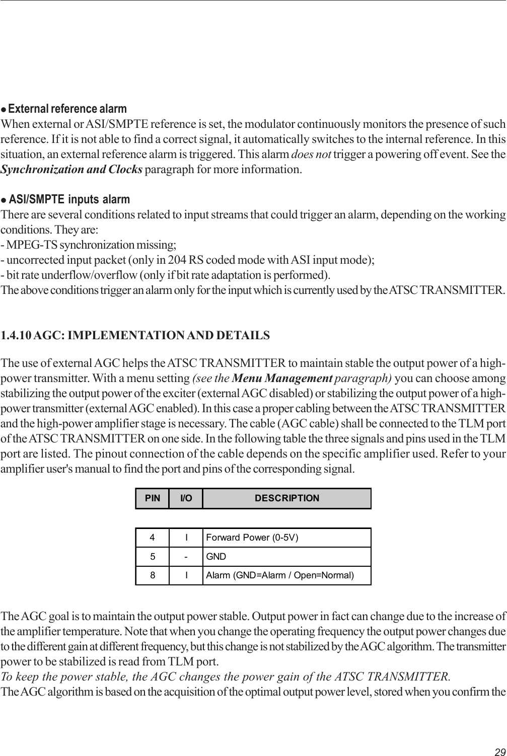 29z External reference alarmWhen external or ASI/SMPTE reference is set, the modulator continuously monitors the presence of suchreference. If it is not able to find a correct signal, it automatically switches to the internal reference. In thissituation, an external reference alarm is triggered. This alarm does not trigger a powering off event. See theSynchronization and Clocks paragraph for more information.z ASI/SMPTE inputs alarmThere are several conditions related to input streams that could trigger an alarm, depending on the workingconditions. They are:- MPEG-TS synchronization missing;- uncorrected input packet (only in 204 RS coded mode with ASI input mode);- bit rate underflow/overflow (only if bit rate adaptation is performed).The above conditions trigger an alarm only for the input which is currently used by the ATSC TRANSMITTER.1.4.10 AGC: IMPLEMENTATION AND DETAILSThe use of external AGC helps the ATSC TRANSMITTER to maintain stable the output power of a high-power transmitter. With a menu setting (see the Menu Management paragraph) you can choose amongstabilizing the output power of the exciter (external AGC disabled) or stabilizing the output power of a high-power transmitter (external AGC enabled). In this case a proper cabling between the ATSC TRANSMITTERand the high-power amplifier stage is necessary. The cable (AGC cable) shall be connected to the TLM portof the ATSC TRANSMITTER on one side. In the following table the three signals and pins used in the TLMport are listed. The pinout connection of the cable depends on the specific amplifier used. Refer to youramplifier user&apos;s manual to find the port and pins of the corresponding signal.PIN I/O DESCRIPTION4 I Forward Power (0-5V)5-GND8 I Alarm (GND=Alarm / Open=Normal)The AGC goal is to maintain the output power stable. Output power in fact can change due to the increase ofthe amplifier temperature. Note that when you change the operating frequency the output power changes dueto the different gain at different frequency, but this change is not stabilized by the AGC algorithm. The transmitterpower to be stabilized is read from TLM port.To keep the power stable, the AGC changes the power gain of the ATSC TRANSMITTER.The AGC algorithm is based on the acquisition of the optimal output power level, stored when you confirm the