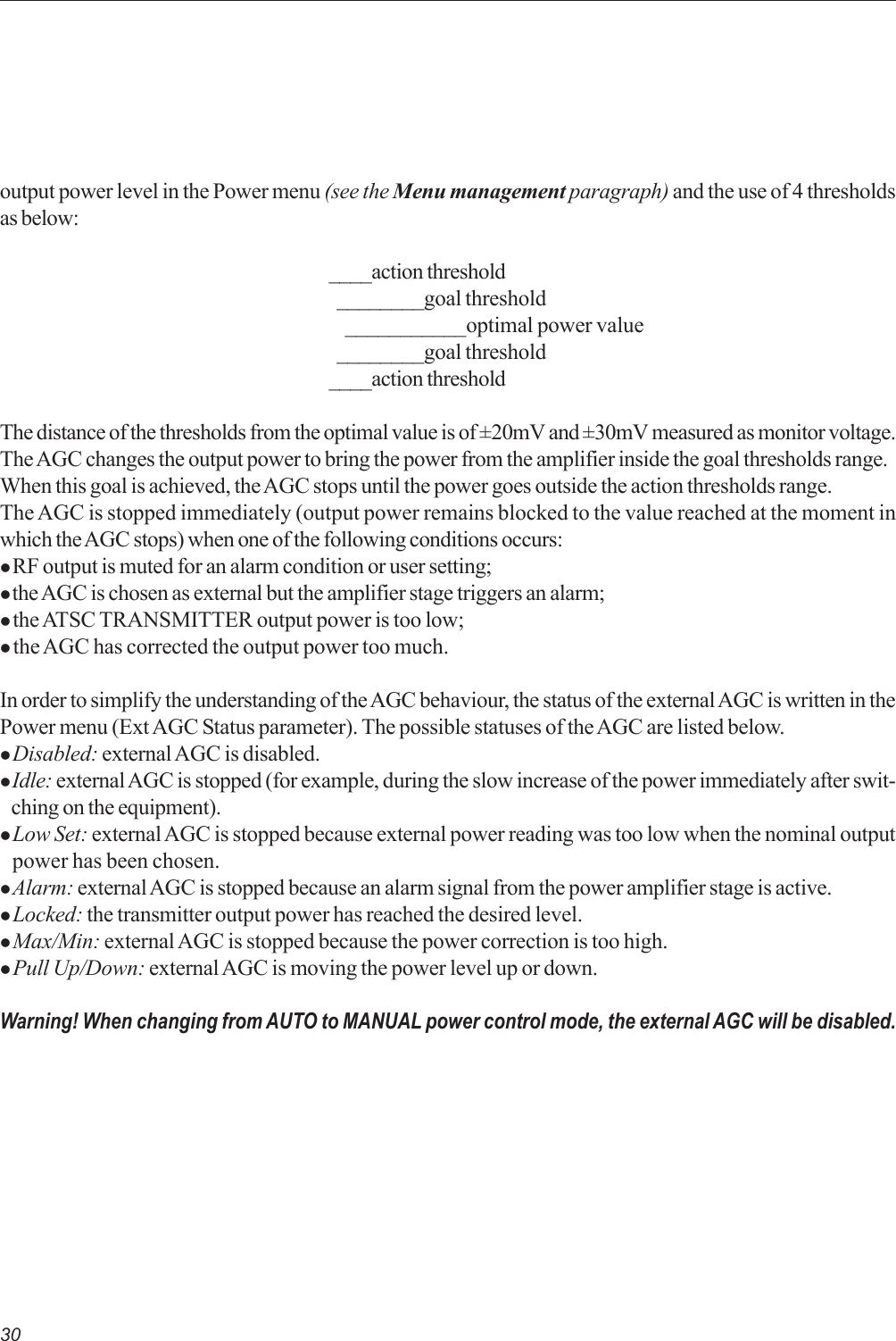 30output power level in the Power menu (see the Menu management paragraph) and the use of 4 thresholdsas below:____action threshold  ________goal threshold    ___________optimal power value  ________goal threshold____action thresholdThe distance of the thresholds from the optimal value is of ±20mV and ±30mV measured as monitor voltage.The AGC changes the output power to bring the power from the amplifier inside the goal thresholds range.When this goal is achieved, the AGC stops until the power goes outside the action thresholds range.The AGC is stopped immediately (output power remains blocked to the value reached at the moment inwhich the AGC stops) when one of the following conditions occurs:z RF output is muted for an alarm condition or user setting;z the AGC is chosen as external but the amplifier stage triggers an alarm;z the ATSC TRANSMITTER output power is too low;z the AGC has corrected the output power too much.In order to simplify the understanding of the AGC behaviour, the status of the external AGC is written in thePower menu (Ext AGC Status parameter). The possible statuses of the AGC are listed below.z Disabled: external AGC is disabled.z Idle: external AGC is stopped (for example, during the slow increase of the power immediately after swit-   ching on the equipment).z Low Set: external AGC is stopped because external power reading was too low when the nominal output   power has been chosen.z Alarm: external AGC is stopped because an alarm signal from the power amplifier stage is active.z Locked: the transmitter output power has reached the desired level.z Max/Min: external AGC is stopped because the power correction is too high.z Pull Up/Down: external AGC is moving the power level up or down.Warning! When changing from AUTO to MANUAL power control mode, the external AGC will be disabled.