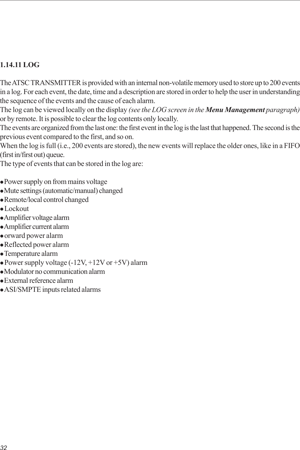 321.14.11 LOGThe ATSC TRANSMITTER is provided with an internal non-volatile memory used to store up to 200 eventsin a log. For each event, the date, time and a description are stored in order to help the user in understandingthe sequence of the events and the cause of each alarm.The log can be viewed locally on the display (see the LOG screen in the Menu Management paragraph)or by remote. It is possible to clear the log contents only locally.The events are organized from the last one: the first event in the log is the last that happened. The second is theprevious event compared to the first, and so on.When the log is full (i.e., 200 events are stored), the new events will replace the older ones, like in a FIFO(first in/first out) queue.The type of events that can be stored in the log are:z Power supply on from mains voltagez Mute settings (automatic/manual) changedz Remote/local control changedz Lockoutz Amplifier voltage alarmz Amplifier current alarmz orward power alarmz Reflected power alarmz Temperature alarmz Power supply voltage (-12V, +12V or +5V) alarmz Modulator no communication alarmz External reference alarmz ASI/SMPTE inputs related alarms