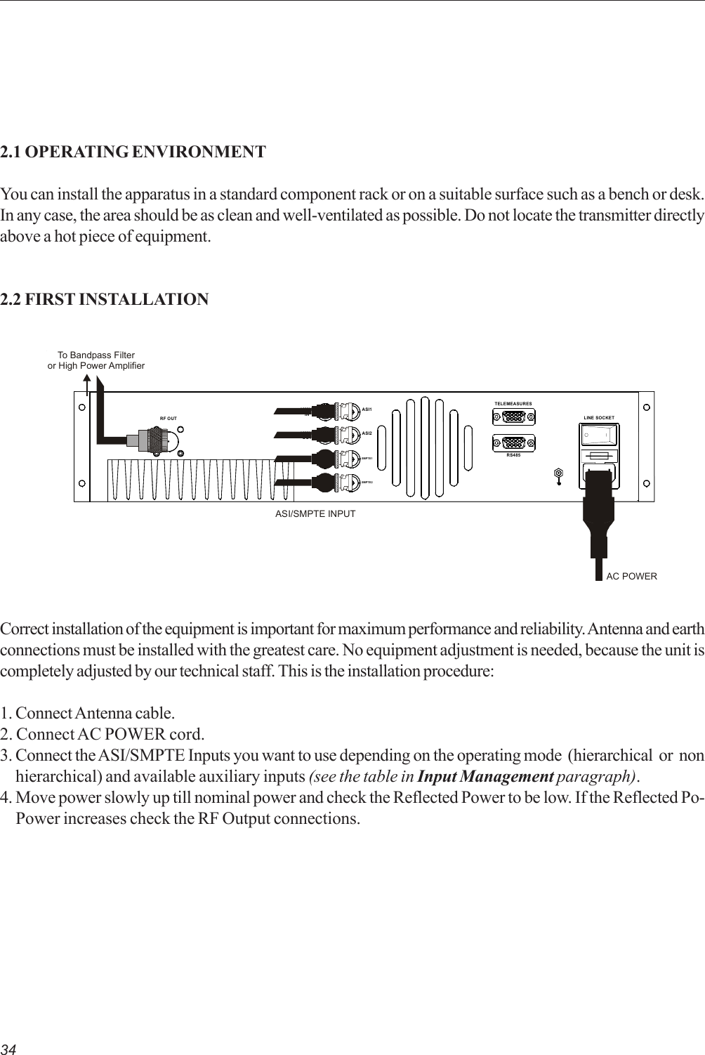 342.1 OPERATING ENVIRONMENTYou can install the apparatus in a standard component rack or on a suitable surface such as a bench or desk.In any case, the area should be as clean and well-ventilated as possible. Do not locate the transmitter directlyabove a hot piece of equipment.2.2 FIRST INSTALLATIONCorrect installation of the equipment is important for maximum performance and reliability. Antenna and earthconnections must be installed with the greatest care. No equipment adjustment is needed, because the unit iscompletely adjusted by our technical staff. This is the installation procedure:1. Connect Antenna cable.2. Connect AC POWER cord.3. Connect the ASI/SMPTE Inputs you want to use depending on the operating mode  (hierarchical  or  non     hierarchical) and available auxiliary inputs (see the table in Input Management paragraph).4. Move power slowly up till nominal power and check the Reflected Power to be low. If the Reflected Po-     Power increases check the RF Output connections.LINE SOCKETRS485TELEMEASURES10MHzINRF OUT10MHzOUTSMPTE1ASI2ASI1SMPTE2AC POWERTo Bandpass Filteror High Power AmplifierASI/SMPTE INPUT