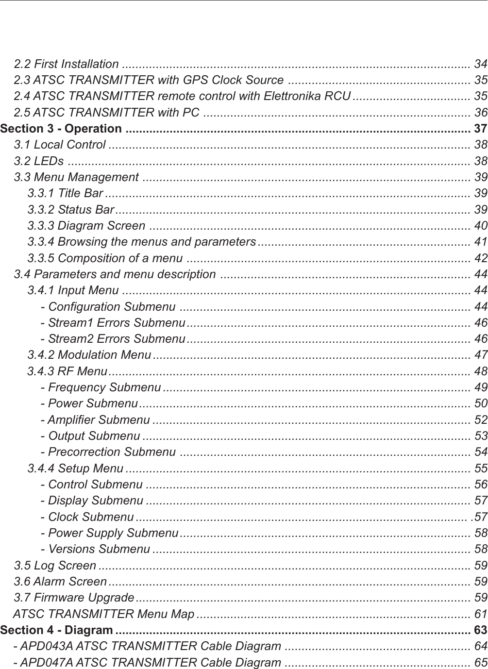     2.2 First Installation ....................................................................................................... 34    2.3 ATSC TRANSMITTER with GPS Clock Source ...................................................... 35    2.4 ATSC TRANSMITTER remote control with Elettronika RCU ................................... 35    2.5 ATSC TRANSMITTER with PC ............................................................................... 36Section 3 - Operation ...................................................................................................... 37    3.1 Local Control ...........................................................................................................38    3.2 LEDs ....................................................................................................................... 38    3.3 Menu Management ................................................................................................. 39        3.3.1 Title Bar ............................................................................................................ 39        3.3.2 Status Bar ......................................................................................................... 39        3.3.3 Diagram Screen ............................................................................................... 40        3.3.4 Browsing the menus and parameters ............................................................... 41        3.3.5 Composition of a menu .................................................................................... 42    3.4 Parameters and menu description .......................................................................... 44        3.4.1 Input Menu ....................................................................................................... 44            - Configuration Submenu ...................................................................................... 44            - Stream1 Errors Submenu .................................................................................... 46            - Stream2 Errors Submenu .................................................................................... 46        3.4.2 Modulation Menu .............................................................................................. 47        3.4.3 RF Menu...........................................................................................................48            - Frequency Submenu ........................................................................................... 49            - Power Submenu.................................................................................................. 50            - Amplifier Submenu .............................................................................................. 52            - Output Submenu ................................................................................................. 53            - Precorrection Submenu ...................................................................................... 54        3.4.4 Setup Menu ...................................................................................................... 55            - Control Submenu ................................................................................................ 56            - Display Submenu ................................................................................................ 57            - Clock Submenu .................................................................................................. .57            - Power Supply Submenu...................................................................................... 58            - Versions Submenu .............................................................................................. 58    3.5 Log Screen ..............................................................................................................59    3.6 Alarm Screen ........................................................................................................... 59    3.7 Firmware Upgrade................................................................................................... 59    ATSC TRANSMITTER Menu Map ................................................................................. 61Section 4 - Diagram ......................................................................................................... 63    - APD043A ATSC TRANSMITTER Cable Diagram ....................................................... 64    - APD047A ATSC TRANSMITTER Cable Diagram ....................................................... 65
