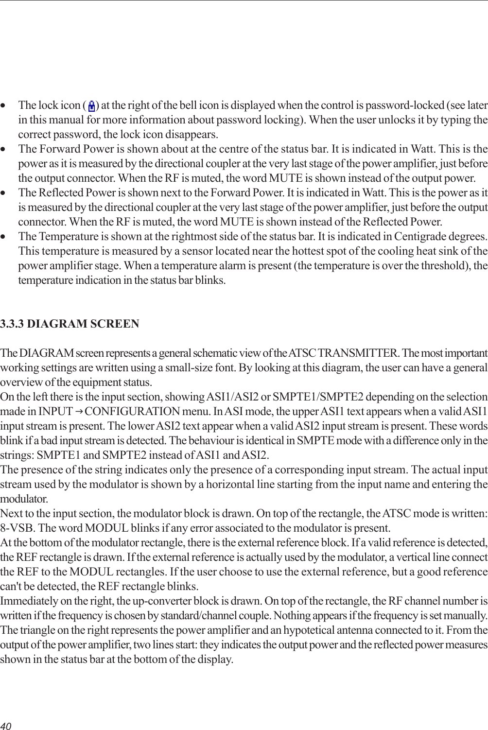 40•The lock icon (   ) at the right of the bell icon is displayed when the control is password-locked (see laterin this manual for more information about password locking). When the user unlocks it by typing thecorrect password, the lock icon disappears.•The Forward Power is shown about at the centre of the status bar. It is indicated in Watt. This is thepower as it is measured by the directional coupler at the very last stage of the power amplifier, just beforethe output connector. When the RF is muted, the word MUTE is shown instead of the output power.•The Reflected Power is shown next to the Forward Power. It is indicated in Watt. This is the power as itis measured by the directional coupler at the very last stage of the power amplifier, just before the outputconnector. When the RF is muted, the word MUTE is shown instead of the Reflected Power.•The Temperature is shown at the rightmost side of the status bar. It is indicated in Centigrade degrees.This temperature is measured by a sensor located near the hottest spot of the cooling heat sink of thepower amplifier stage. When a temperature alarm is present (the temperature is over the threshold), thetemperature indication in the status bar blinks.3.3.3 DIAGRAM SCREENThe DIAGRAM screen represents a general schematic view of the ATSC TRANSMITTER. The most importantworking settings are written using a small-size font. By looking at this diagram, the user can have a generaloverview of the equipment status.On the left there is the input section, showing ASI1/ASI2 or SMPTE1/SMPTE2 depending on the selectionmade in INPUT J CONFIGURATION menu. In ASI mode, the upper ASI1 text appears when a valid ASI1input stream is present. The lower ASI2 text appear when a valid ASI2 input stream is present. These wordsblink if a bad input stream is detected. The behaviour is identical in SMPTE mode with a difference only in thestrings: SMPTE1 and SMPTE2 instead of ASI1 and ASI2.The presence of the string indicates only the presence of a corresponding input stream. The actual inputstream used by the modulator is shown by a horizontal line starting from the input name and entering themodulator.Next to the input section, the modulator block is drawn. On top of the rectangle, the ATSC mode is written:8-VSB. The word MODUL blinks if any error associated to the modulator is present.At the bottom of the modulator rectangle, there is the external reference block. If a valid reference is detected,the REF rectangle is drawn. If the external reference is actually used by the modulator, a vertical line connectthe REF to the MODUL rectangles. If the user choose to use the external reference, but a good referencecan&apos;t be detected, the REF rectangle blinks.Immediately on the right, the up-converter block is drawn. On top of the rectangle, the RF channel number iswritten if the frequency is chosen by standard/channel couple. Nothing appears if the frequency is set manually.The triangle on the right represents the power amplifier and an hypotetical antenna connected to it. From theoutput of the power amplifier, two lines start: they indicates the output power and the reflected power measuresshown in the status bar at the bottom of the display.