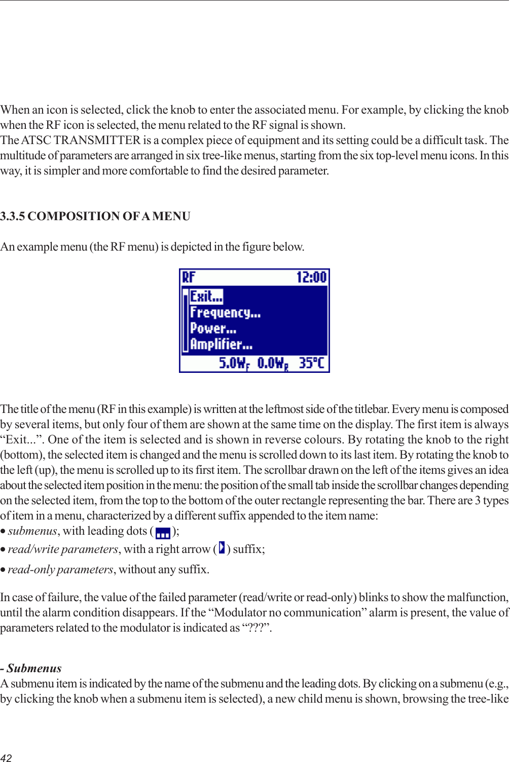 42When an icon is selected, click the knob to enter the associated menu. For example, by clicking the knobwhen the RF icon is selected, the menu related to the RF signal is shown.The ATSC TRANSMITTER is a complex piece of equipment and its setting could be a difficult task. Themultitude of parameters are arranged in six tree-like menus, starting from the six top-level menu icons. In thisway, it is simpler and more comfortable to find the desired parameter.3.3.5 COMPOSITION OF A MENUAn example menu (the RF menu) is depicted in the figure below.The title of the menu (RF in this example) is written at the leftmost side of the titlebar. Every menu is composedby several items, but only four of them are shown at the same time on the display. The first item is always“Exit...”. One of the item is selected and is shown in reverse colours. By rotating the knob to the right(bottom), the selected item is changed and the menu is scrolled down to its last item. By rotating the knob tothe left (up), the menu is scrolled up to its first item. The scrollbar drawn on the left of the items gives an ideaabout the selected item position in the menu: the position of the small tab inside the scrollbar changes dependingon the selected item, from the top to the bottom of the outer rectangle representing the bar. There are 3 typesof item in a menu, characterized by a different suffix appended to the item name:• submenus, with leading dots (   );• read/write parameters, with a right arrow (   ) suffix;• read-only parameters, without any suffix.In case of failure, the value of the failed parameter (read/write or read-only) blinks to show the malfunction,until the alarm condition disappears. If the “Modulator no communication” alarm is present, the value ofparameters related to the modulator is indicated as “???”.- SubmenusA submenu item is indicated by the name of the submenu and the leading dots. By clicking on a submenu (e.g.,by clicking the knob when a submenu item is selected), a new child menu is shown, browsing the tree-like