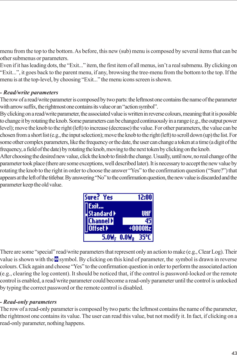43There are some “special” read/write parameters that represent only an action to make (e.g., Clear Log). Theirvalue is shown with the   symbol. By clicking on this kind of parameter, the  symbol is drawn in reversecolours. Click again and choose “Yes” to the confirmation question in order to perform the associated action(e.g., clearing the log content). It should be noticed that, if the control is password-locked or the remotecontrol is enabled, a read/write parameter could become a read-only parameter until the control is unlockedby typing the correct password or the remote control is disabled.- Read-only parametersThe row of a read-only parameter is composed by two parts: the leftmost contains the name of the parameter,the rightmost one contains its value. The user can read this value, but not modify it. In fact, if clicking on aread-only parameter, nothing happens.menu from the top to the bottom. As before, this new (sub) menu is composed by several items that can beother submenus or parameters.Even if it has leading dots, the “Exit...” item, the first item of all menus, isn’t a real submenu. By clicking on“Exit...”, it goes back to the parent menu, if any, browsing the tree-menu from the bottom to the top. If themenu is at the top-level, by choosing “Exit...” the menu icons screen is shown.- Read/write parametersThe row of a read/write parameter is composed by two parts: the leftmost one contains the name of the parameterwith arrow suffix, the rightmost one contains its value or an “action symbol”.By clicking on a read/write parameter, the associated value is written in reverse colours, meaning that it is possibleto change it by rotating the knob. Some parameters can be changed continuously in a range (e.g., the output powerlevel); move the knob to the right (left) to increase (decrease) the value. For other parameters, the value can bechosen from a short list (e.g., the input selection); move the knob to the right (left) to scroll down (up) the list. Forsome other complex parameters, like the frequency or the date, the user can change a token at a time (a digit of thefrequency, a field of the date) by rotating the knob, moving to the next token by clicking on the knob.After choosing the desired new value, click the knob to finish the change. Usually, until now, no real change of theparameter took place (there are some exceptions, well described later). It is necessary to accept the new value byrotating the knob to the right in order to choose the answer “Yes” to the confirmation question (“Sure?”) thatappears at the left of the titlebar. By answering “No” to the confirmation question, the new value is discarded and theparameter keep the old value.