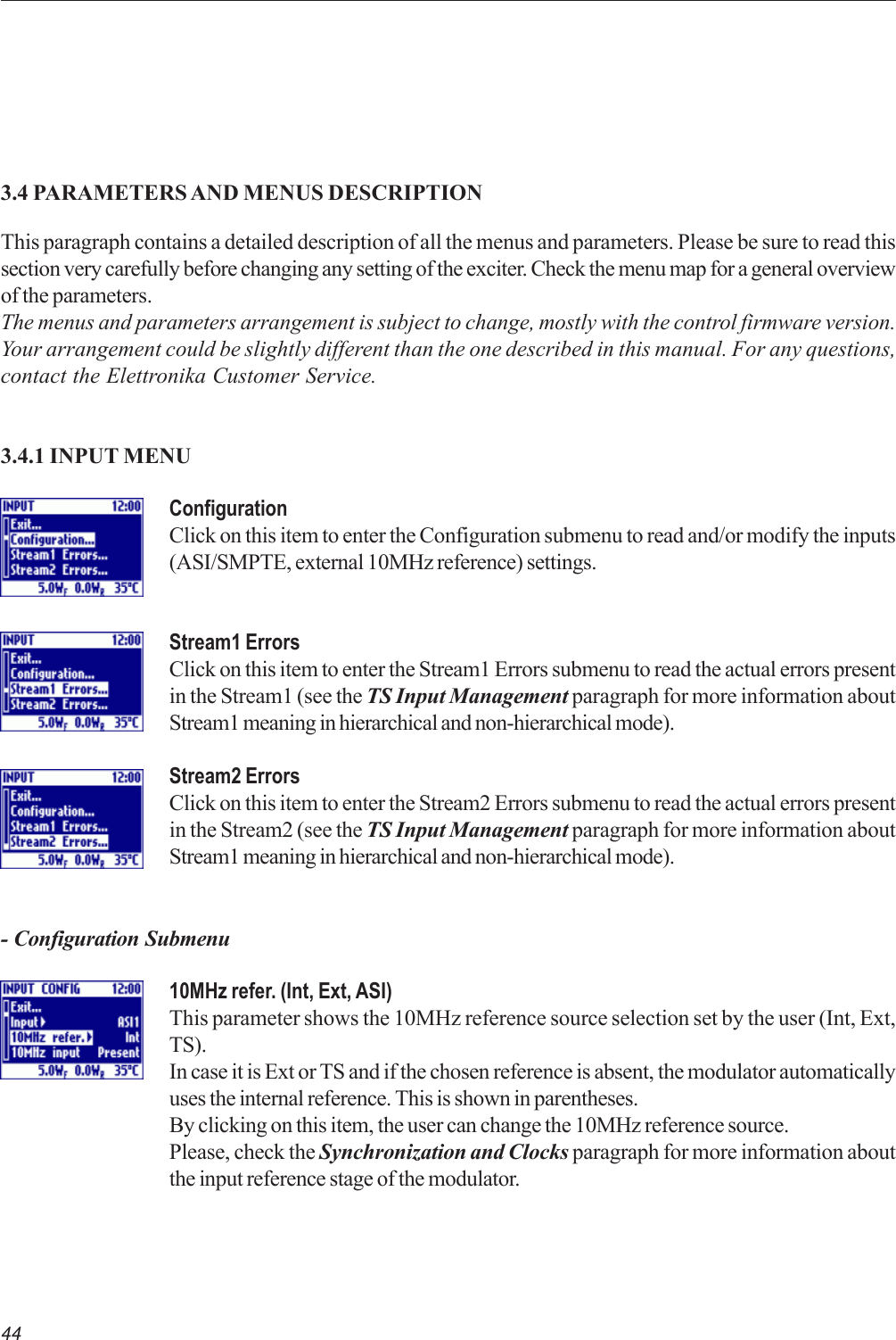 443.4 PARAMETERS AND MENUS DESCRIPTIONThis paragraph contains a detailed description of all the menus and parameters. Please be sure to read thissection very carefully before changing any setting of the exciter. Check the menu map for a general overviewof the parameters.The menus and parameters arrangement is subject to change, mostly with the control firmware version.Your arrangement could be slightly different than the one described in this manual. For any questions,contact the Elettronika Customer Service.3.4.1 INPUT MENUConfigurationClick on this item to enter the Configuration submenu to read and/or modify the inputs(ASI/SMPTE, external 10MHz reference) settings.Stream1 ErrorsClick on this item to enter the Stream1 Errors submenu to read the actual errors presentin the Stream1 (see the TS Input Management paragraph for more information aboutStream1 meaning in hierarchical and non-hierarchical mode).Stream2 ErrorsClick on this item to enter the Stream2 Errors submenu to read the actual errors presentin the Stream2 (see the TS Input Management paragraph for more information aboutStream1 meaning in hierarchical and non-hierarchical mode).- Configuration Submenu10MHz refer. (Int, Ext, ASI)This parameter shows the 10MHz reference source selection set by the user (Int, Ext,TS).In case it is Ext or TS and if the chosen reference is absent, the modulator automaticallyuses the internal reference. This is shown in parentheses.By clicking on this item, the user can change the 10MHz reference source.Please, check the Synchronization and Clocks paragraph for more information aboutthe input reference stage of the modulator.