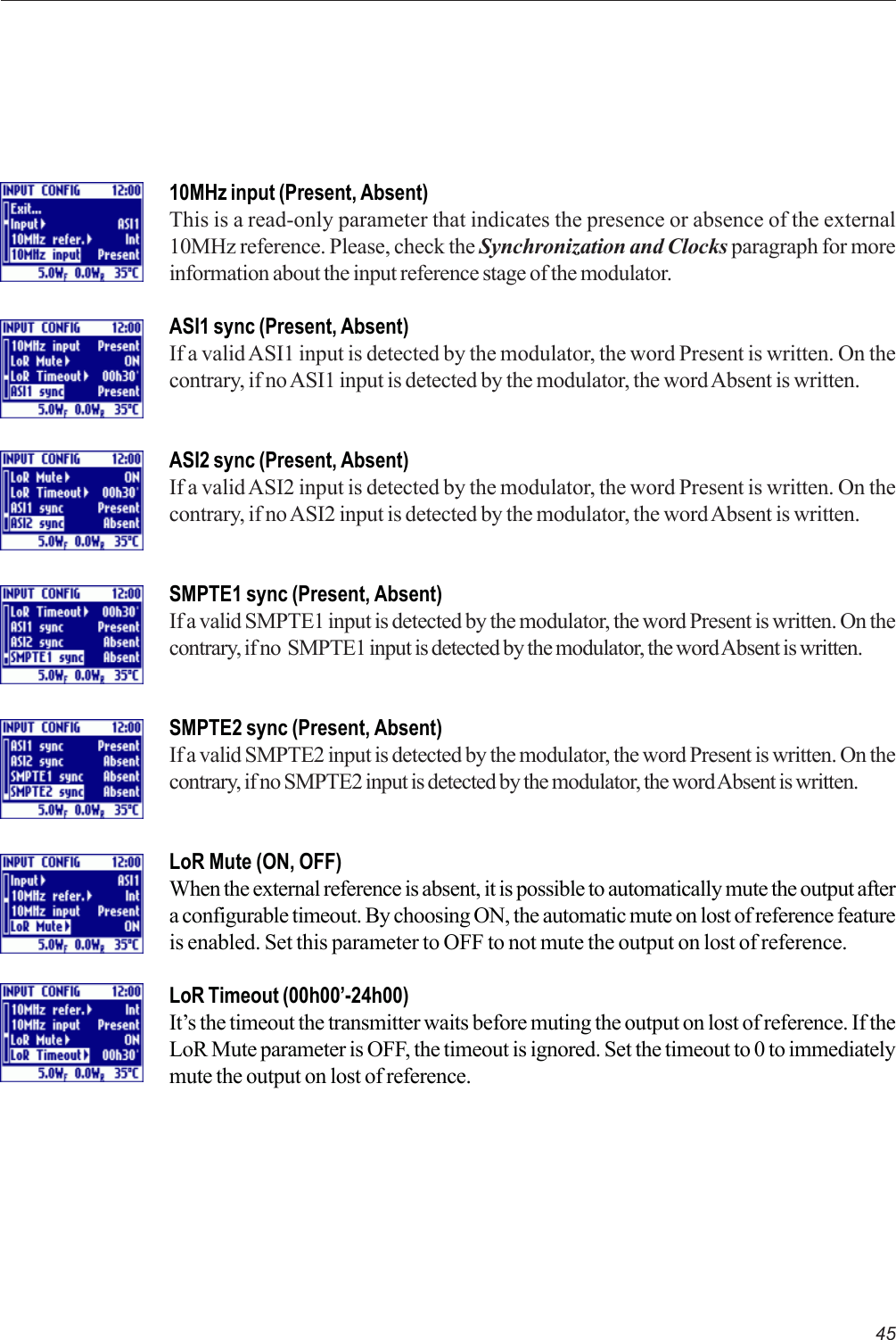 4510MHz input (Present, Absent)This is a read-only parameter that indicates the presence or absence of the external10MHz reference. Please, check the Synchronization and Clocks paragraph for moreinformation about the input reference stage of the modulator.ASI1 sync (Present, Absent)If a valid ASI1 input is detected by the modulator, the word Present is written. On thecontrary, if no ASI1 input is detected by the modulator, the word Absent is written.ASI2 sync (Present, Absent)If a valid ASI2 input is detected by the modulator, the word Present is written. On thecontrary, if no ASI2 input is detected by the modulator, the word Absent is written.SMPTE1 sync (Present, Absent)If a valid SMPTE1 input is detected by the modulator, the word Present is written. On thecontrary, if no  SMPTE1 input is detected by the modulator, the word Absent is written.SMPTE2 sync (Present, Absent)If a valid SMPTE2 input is detected by the modulator, the word Present is written. On thecontrary, if no SMPTE2 input is detected by the modulator, the word Absent is written.LoR Mute (ON, OFF)When the external reference is absent, it is possible to automatically mute the output aftera configurable timeout. By choosing ON, the automatic mute on lost of reference featureis enabled. Set this parameter to OFF to not mute the output on lost of reference.LoR Timeout (00h00’-24h00)It’s the timeout the transmitter waits before muting the output on lost of reference. If theLoR Mute parameter is OFF, the timeout is ignored. Set the timeout to 0 to immediatelymute the output on lost of reference.