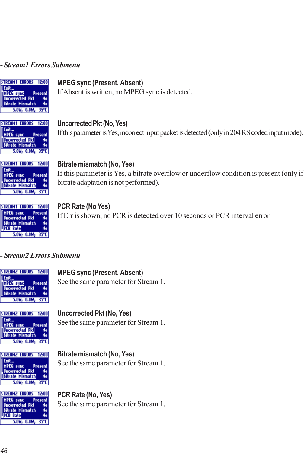 46- Stream1 Errors SubmenuMPEG sync (Present, Absent)If Absent is written, no MPEG sync is detected.Uncorrected Pkt (No, Yes)If this parameter is Yes, incorrect input packet is detected (only in 204 RS coded input mode).Bitrate mismatch (No, Yes)If this parameter is Yes, a bitrate overflow or underflow condition is present (only ifbitrate adaptation is not performed).PCR Rate (No Yes)If Err is shown, no PCR is detected over 10 seconds or PCR interval error.MPEG sync (Present, Absent)See the same parameter for Stream 1.Uncorrected Pkt (No, Yes)See the same parameter for Stream 1.Bitrate mismatch (No, Yes)See the same parameter for Stream 1.PCR Rate (No, Yes)See the same parameter for Stream 1.- Stream2 Errors Submenu