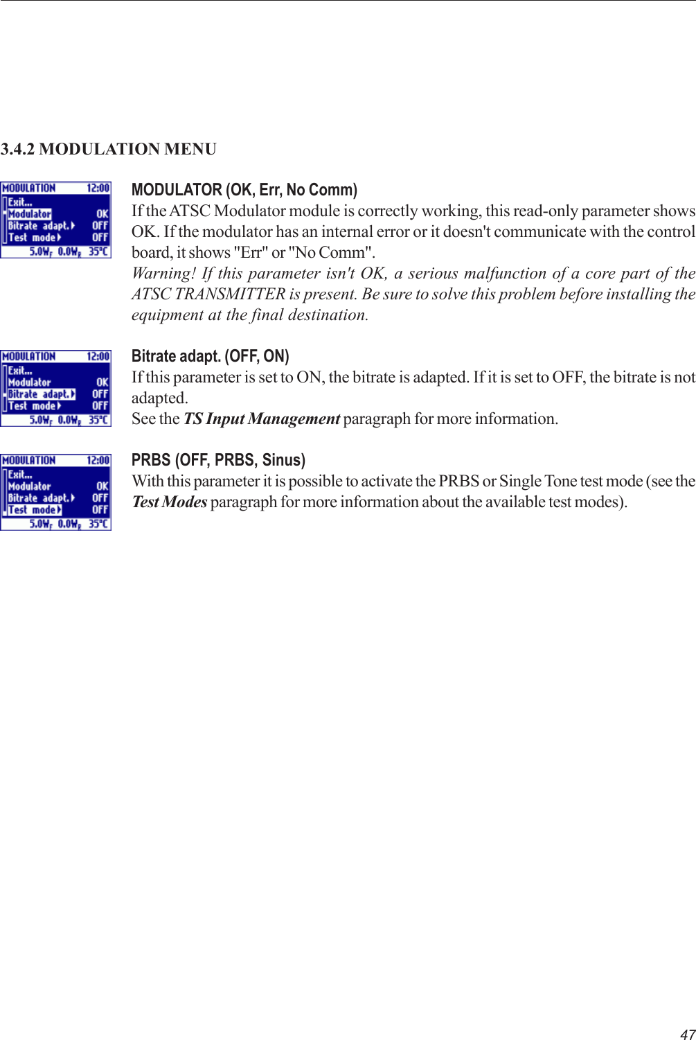 47MODULATOR (OK, Err, No Comm)If the ATSC Modulator module is correctly working, this read-only parameter showsOK. If the modulator has an internal error or it doesn&apos;t communicate with the controlboard, it shows &quot;Err&quot; or &quot;No Comm&quot;.Warning! If this parameter isn&apos;t OK, a serious malfunction of a core part of theATSC TRANSMITTER is present. Be sure to solve this problem before installing theequipment at the final destination.Bitrate adapt. (OFF, ON)If this parameter is set to ON, the bitrate is adapted. If it is set to OFF, the bitrate is notadapted.See the TS Input Management paragraph for more information.PRBS (OFF, PRBS, Sinus)With this parameter it is possible to activate the PRBS or Single Tone test mode (see theTest Modes paragraph for more information about the available test modes).3.4.2 MODULATION MENU