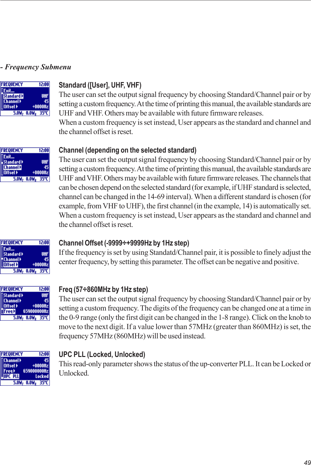 49- Frequency SubmenuStandard ([User], UHF, VHF)The user can set the output signal frequency by choosing Standard/Channel pair or bysetting a custom frequency. At the time of printing this manual, the available standards areUHF and VHF. Others may be available with future firmware releases.When a custom frequency is set instead, User appears as the standard and channel andthe channel offset is reset.Channel (depending on the selected standard)The user can set the output signal frequency by choosing Standard/Channel pair or bysetting a custom frequency. At the time of printing this manual, the available standards areUHF and VHF. Others may be available with future firmware releases. The channels thatcan be chosen depend on the selected standard (for example, if UHF standard is selected,channel can be changed in the 14-69 interval). When a different standard is chosen (forexample, from VHF to UHF), the first channel (in the example, 14) is automatically set.When a custom frequency is set instead, User appears as the standard and channel andthe channel offset is reset.Channel Offset (-9999÷+9999Hz by 1Hz step)If the frequency is set by using Standatd/Channel pair, it is possible to finely adjust thecenter frequency, by setting this parameter. The offset can be negative and positive.Freq (57÷860MHz by 1Hz step)The user can set the output signal frequency by choosing Standard/Channel pair or bysetting a custom frequency. The digits of the frequency can be changed one at a time inthe 0-9 range (only the first digit can be changed in the 1-8 range). Click on the knob tomove to the next digit. If a value lower than 57MHz (greater than 860MHz) is set, thefrequency 57MHz (860MHz) will be used instead.UPC PLL (Locked, Unlocked)This read-only parameter shows the status of the up-converter PLL. It can be Locked orUnlocked.