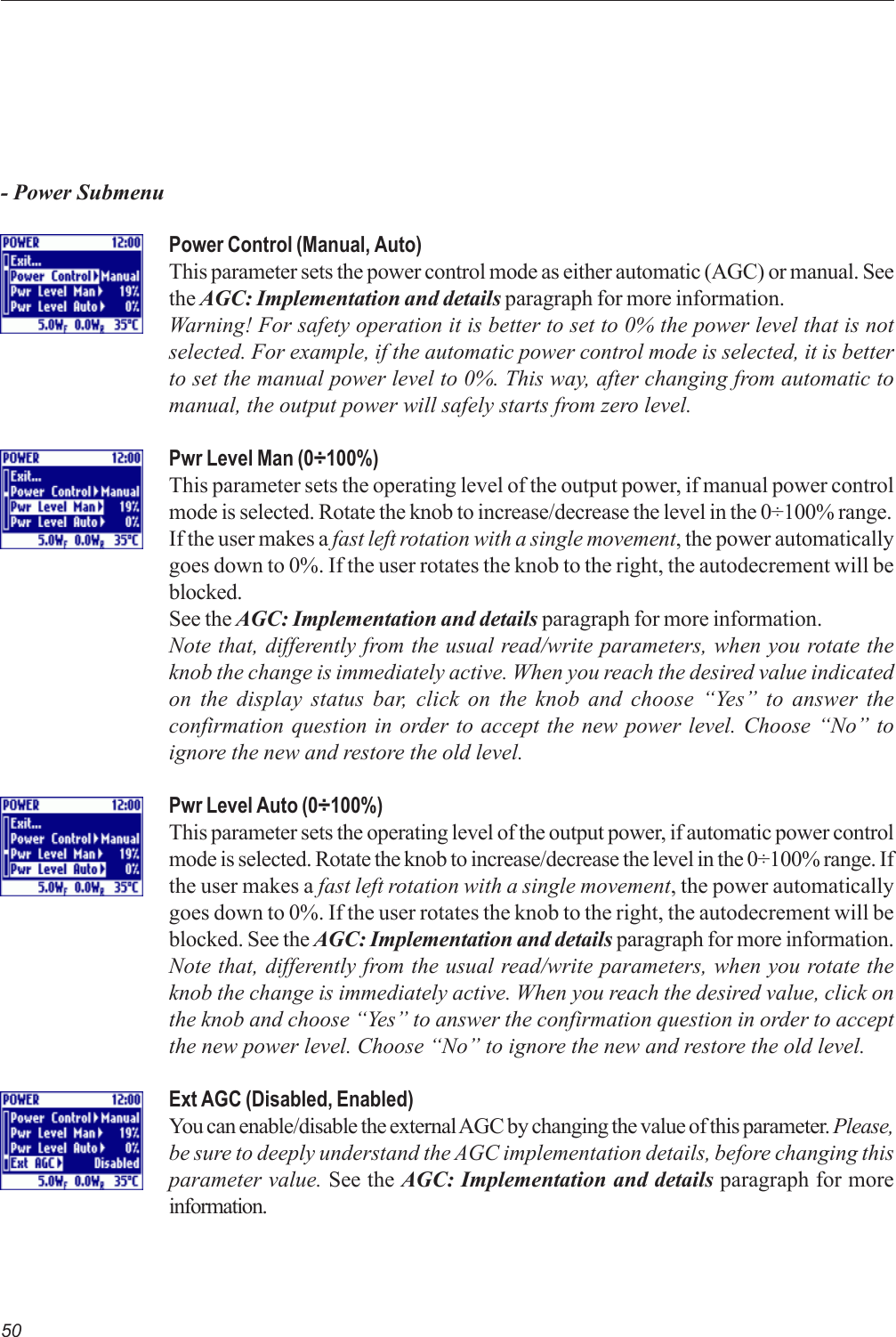 50- Power SubmenuPower Control (Manual, Auto)This parameter sets the power control mode as either automatic (AGC) or manual. Seethe AGC: Implementation and details paragraph for more information.Warning! For safety operation it is better to set to 0% the power level that is notselected. For example, if the automatic power control mode is selected, it is betterto set the manual power level to 0%. This way, after changing from automatic tomanual, the output power will safely starts from zero level.Pwr Level Man (0÷100%)This parameter sets the operating level of the output power, if manual power controlmode is selected. Rotate the knob to increase/decrease the level in the 0÷100% range.If the user makes a fast left rotation with a single movement, the power automaticallygoes down to 0%. If the user rotates the knob to the right, the autodecrement will beblocked.See the AGC: Implementation and details paragraph for more information.Note that, differently from the usual read/write parameters, when you rotate theknob the change is immediately active. When you reach the desired value indicatedon the display status bar, click on the knob and choose “Yes” to answer theconfirmation question in order to accept the new power level. Choose “No” toignore the new and restore the old level.Pwr Level Auto (0÷100%)This parameter sets the operating level of the output power, if automatic power controlmode is selected. Rotate the knob to increase/decrease the level in the 0÷100% range. Ifthe user makes a fast left rotation with a single movement, the power automaticallygoes down to 0%. If the user rotates the knob to the right, the autodecrement will beblocked. See the AGC: Implementation and details paragraph for more information.Note that, differently from the usual read/write parameters, when you rotate theknob the change is immediately active. When you reach the desired value, click onthe knob and choose “Yes” to answer the confirmation question in order to acceptthe new power level. Choose “No” to ignore the new and restore the old level.Ext AGC (Disabled, Enabled)You can enable/disable the external AGC by changing the value of this parameter. Please,be sure to deeply understand the AGC implementation details, before changing thisparameter value. See the AGC: Implementation and details paragraph for moreinformation.