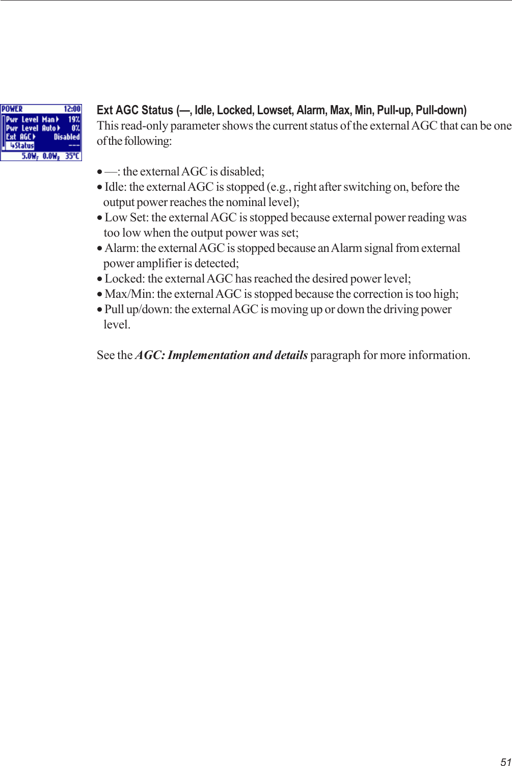 51Ext AGC Status (—, Idle, Locked, Lowset, Alarm, Max, Min, Pull-up, Pull-down)This read-only parameter shows the current status of the external AGC that can be oneof the following:• —: the external AGC is disabled;• Idle: the external AGC is stopped (e.g., right after switching on, before the   output power reaches the nominal level);• Low Set: the external AGC is stopped because external power reading was   too low when the output power was set;• Alarm: the external AGC is stopped because an Alarm signal from external   power amplifier is detected;• Locked: the external AGC has reached the desired power level;• Max/Min: the external AGC is stopped because the correction is too high;• Pull up/down: the external AGC is moving up or down the driving power   level.See the AGC: Implementation and details paragraph for more information.