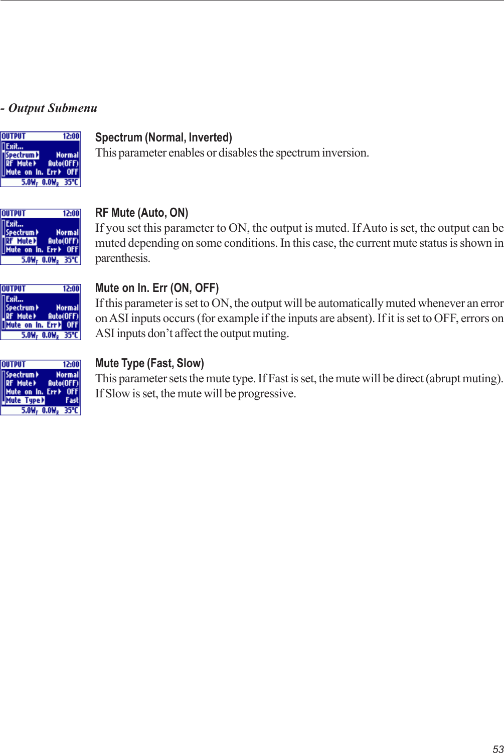 53Spectrum (Normal, Inverted)This parameter enables or disables the spectrum inversion.RF Mute (Auto, ON)If you set this parameter to ON, the output is muted. If Auto is set, the output can bemuted depending on some conditions. In this case, the current mute status is shown inparenthesis.Mute on In. Err (ON, OFF)If this parameter is set to ON, the output will be automatically muted whenever an erroron ASI inputs occurs (for example if the inputs are absent). If it is set to OFF, errors onASI inputs don’t affect the output muting.Mute Type (Fast, Slow)This parameter sets the mute type. If Fast is set, the mute will be direct (abrupt muting).If Slow is set, the mute will be progressive.- Output Submenu