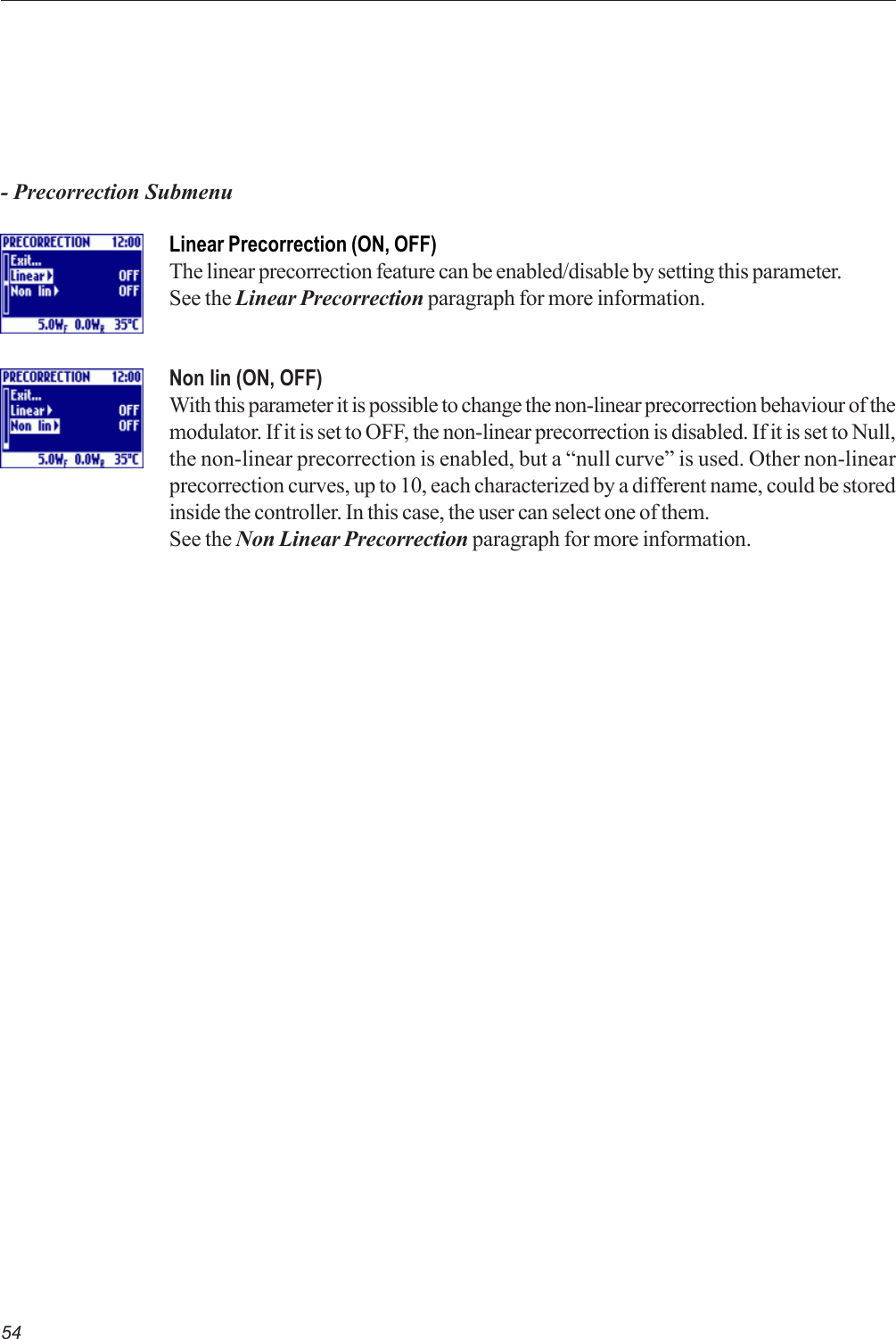 54- Precorrection SubmenuLinear Precorrection (ON, OFF)The linear precorrection feature can be enabled/disable by setting this parameter.See the Linear Precorrection paragraph for more information.Non lin (ON, OFF)With this parameter it is possible to change the non-linear precorrection behaviour of themodulator. If it is set to OFF, the non-linear precorrection is disabled. If it is set to Null,the non-linear precorrection is enabled, but a “null curve” is used. Other non-linearprecorrection curves, up to 10, each characterized by a different name, could be storedinside the controller. In this case, the user can select one of them.See the Non Linear Precorrection paragraph for more information.