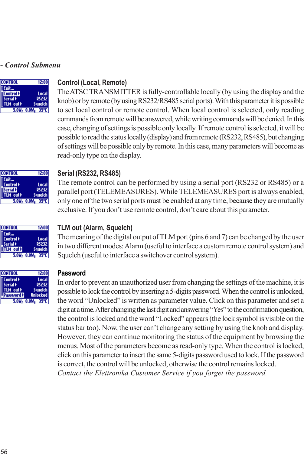 56Control (Local, Remote)The ATSC TRANSMITTER is fully-controllable locally (by using the display and theknob) or by remote (by using RS232/RS485 serial ports). With this parameter it is possibleto set local control or remote control. When local control is selected, only readingcommands from remote will be answered, while writing commands will be denied. In thiscase, changing of settings is possible only locally. If remote control is selected, it will bepossible to read the status locally (display) and from remote (RS232, RS485), but changingof settings will be possible only by remote. In this case, many parameters will become asread-only type on the display.Serial (RS232, RS485)The remote control can be performed by using a serial port (RS232 or RS485) or aparallel port (TELEMEASURES). While TELEMEASURES port is always enabled,only one of the two serial ports must be enabled at any time, because they are mutuallyexclusive. If you don’t use remote control, don’t care about this parameter.TLM out (Alarm, Squelch)The meaning of the digital output of TLM port (pins 6 and 7) can be changed by the userin two different modes: Alarm (useful to interface a custom remote control system) andSquelch (useful to interface a switchover control system).PasswordIn order to prevent an unauthorized user from changing the settings of the machine, it ispossible to lock the control by inserting a 5-digits password. When the control is unlocked,the word “Unlocked” is written as parameter value. Click on this parameter and set adigit at a time. After changing the last digit and answering “Yes” to the confirmation question,the control is locked and the word “Locked” appears (the lock symbol is visible on thestatus bar too). Now, the user can’t change any setting by using the knob and display.However, they can continue monitoring the status of the equipment by browsing themenus. Most of the parameters become as read-only type. When the control is locked,click on this parameter to insert the same 5-digits password used to lock. If the passwordis correct, the control will be unlocked, otherwise the control remains locked.Contact the Elettronika Customer Service if you forget the password.- Control Submenu