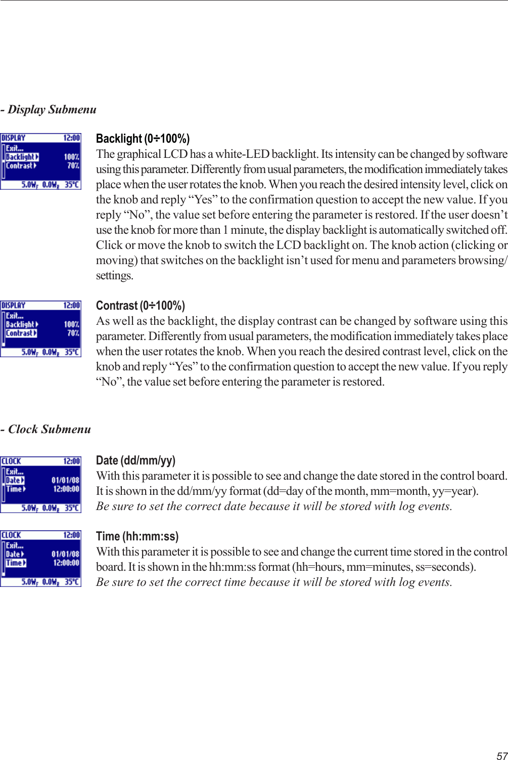 57- Display SubmenuBacklight (0÷100%)The graphical LCD has a white-LED backlight. Its intensity can be changed by softwareusing this parameter. Differently from usual parameters, the modification immediately takesplace when the user rotates the knob. When you reach the desired intensity level, click onthe knob and reply “Yes” to the confirmation question to accept the new value. If youreply “No”, the value set before entering the parameter is restored. If the user doesn’tuse the knob for more than 1 minute, the display backlight is automatically switched off.Click or move the knob to switch the LCD backlight on. The knob action (clicking ormoving) that switches on the backlight isn’t used for menu and parameters browsing/settings.Contrast (0÷100%)As well as the backlight, the display contrast can be changed by software using thisparameter. Differently from usual parameters, the modification immediately takes placewhen the user rotates the knob. When you reach the desired contrast level, click on theknob and reply “Yes” to the confirmation question to accept the new value. If you reply“No”, the value set before entering the parameter is restored.- Clock SubmenuDate (dd/mm/yy)With this parameter it is possible to see and change the date stored in the control board.It is shown in the dd/mm/yy format (dd=day of the month, mm=month, yy=year).Be sure to set the correct date because it will be stored with log events.Time (hh:mm:ss)With this parameter it is possible to see and change the current time stored in the controlboard. It is shown in the hh:mm:ss format (hh=hours, mm=minutes, ss=seconds).Be sure to set the correct time because it will be stored with log events.