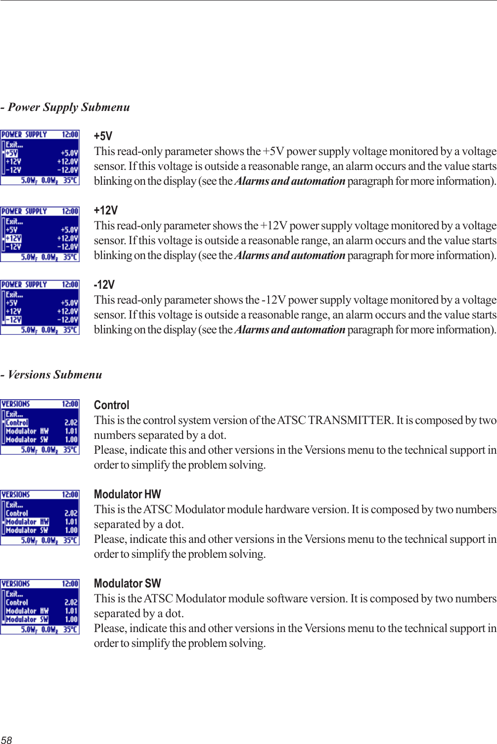 58- Power Supply Submenu+5VThis read-only parameter shows the +5V power supply voltage monitored by a voltagesensor. If this voltage is outside a reasonable range, an alarm occurs and the value startsblinking on the display (see the Alarms and automation paragraph for more information).+12VThis read-only parameter shows the +12V power supply voltage monitored by a voltagesensor. If this voltage is outside a reasonable range, an alarm occurs and the value startsblinking on the display (see the Alarms and automation paragraph for more information).-12VThis read-only parameter shows the -12V power supply voltage monitored by a voltagesensor. If this voltage is outside a reasonable range, an alarm occurs and the value startsblinking on the display (see the Alarms and automation paragraph for more information).- Versions SubmenuControlThis is the control system version of the ATSC TRANSMITTER. It is composed by twonumbers separated by a dot.Please, indicate this and other versions in the Versions menu to the technical support inorder to simplify the problem solving.Modulator HWThis is the ATSC Modulator module hardware version. It is composed by two numbersseparated by a dot.Please, indicate this and other versions in the Versions menu to the technical support inorder to simplify the problem solving.Modulator SWThis is the ATSC Modulator module software version. It is composed by two numbersseparated by a dot.Please, indicate this and other versions in the Versions menu to the technical support inorder to simplify the problem solving.